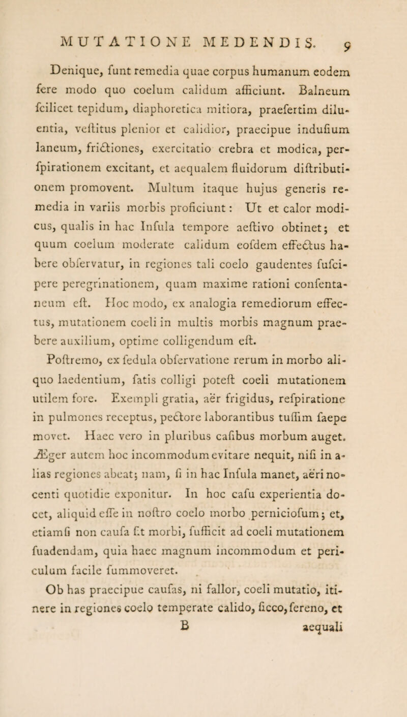 Denique, funt remedia quae corpus humanum eodem fere modo quo coelum calidum afficiunt. Balneum fcilicet tepidum, diaphoretica mitiora, praefertim dilu¬ entia, vellltus plenior et calidior, praecipue indufium laneum, fridliones, exercitatio crebra et modica, per- fpirationem excitant, et aequalem fluidorum diftributi- onem promovent. Multum itaque hujus generis re¬ media in variis morbis proficiunt: Ut et calor modi¬ cus, qualis in hac Infula tempore aeftivo obtinet; et quum coelum moderate calidum eofdem effedlus ha¬ bere obiervatur. In regiones tali coelo gaudentes fufci- pere peregrinationem, quam maxime rationi confenta- neum ell. IIoc modo, ex analogia remediorum effec¬ tus, mutationem coeli in multis morbis magnum prae¬ bere auxilium, optime colligendum ell. Poftremo, ex fedula obfervatione rerum in morbo ali¬ quo laedentium, fatis colligi poteft coeli mutationem utilem fore. Exempli gratia, aer frigidus, refpiratione in pulmones receptus, pedlore laborantibus tuffim faepe movet. Haec vero in pluribus cafibus morbum auget. ACger autem hoc incommodum evitare nequit, nifi in a- lias regiones abeat; nam, fi in hac Infula manet, aeri no¬ centi quotidie exponitur. In hoc cafu experientia do¬ cet, aliquid effe In noftro coelo morbo perniciofum; et, etlamfi non caufa fit morbi, fufficit ad coeli mutationem fuadendam, quia haec magnum incommodum et peri¬ culum facile fummoveret. Ob has praecipue caufas, ni fallor, coeli mutatio, iti¬ nere in regiones coelo temperate calido, ficco,fereno, ct B aequali