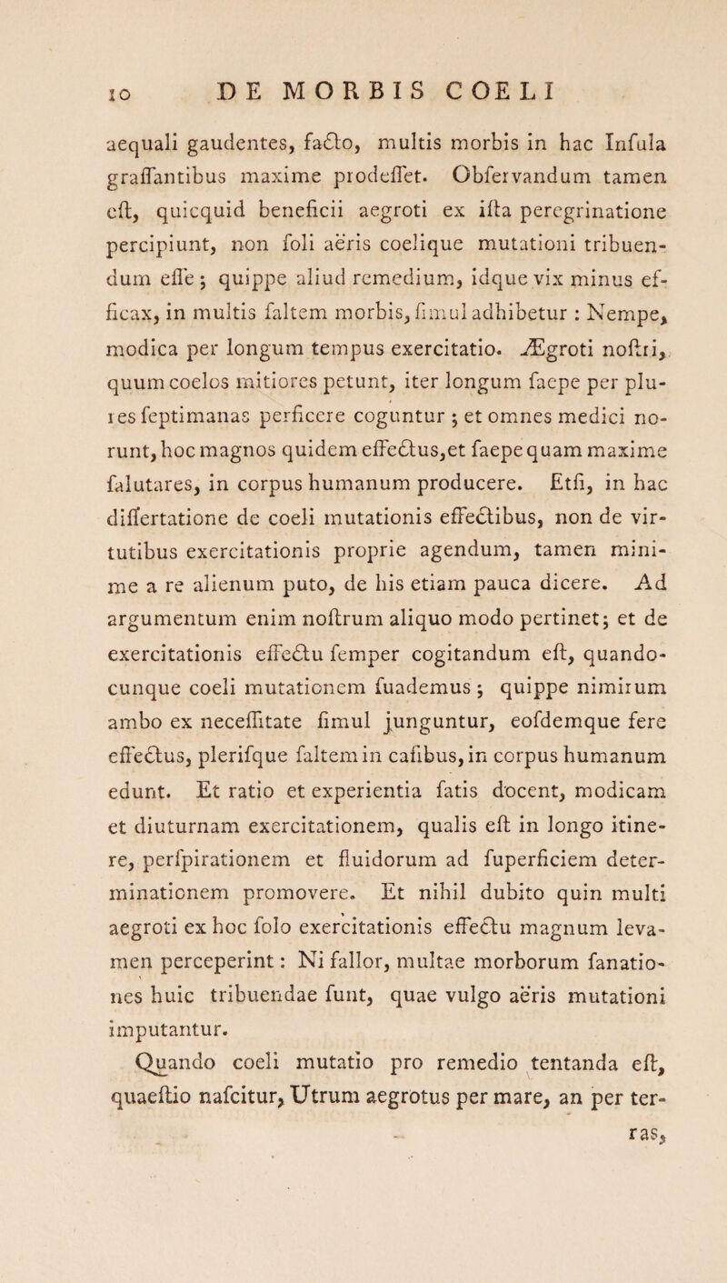 aequali gaudentes, fa6lo, multis morbis in hac Infula graflantibus maxime prodelTet. Obfervandum tamen cft, quicquid beneficii aegroti ex ifia peregrinatione percipiunt, non foli aeris coelique mutationi tribuen¬ dum efle ; quippe aliud remedium, idque vix minus ef¬ ficax, in multis faltem morbis, fimul adhibetur : Nempe, modica per longum tempus exercitatio, ^groti noflri, quum coelos mitiores petunt, iter longum faepe per plu- l es feptimanas perficere coguntur ; et ommes medici no¬ runt, hoc magnos quidem effedlus,et faepe quam maxime faiutares, in corpus humanum producere. Etfi, in hac differtatione de coeli mutationis elFeclibus, non de vir¬ tutibus exercitationis proprie agendum, tamen mini¬ me a re alienum puto, de his etiam pauca dicere. Ad argumentum enim noflrum aliquo modo pertinet; et de exercitationis efFe£lu femper cogitandum eft, quando- cunque coeli mutationem fuademus ; quippe nimirum ambo ex neceflitate fimul junguntur, eofdemque fere efre6lus, plerifque faltem in cafibus,in corpus humanum edunt. Et ratio et experientia fatis docent, modicam et diuturnam exercitationem, qualis eft in longo itine¬ re, perfpirationem et fluidorum ad fuperficiem deter¬ minationem promovere. Et nihil dubito quin multi aegroti ex hoc folo exercitationis effectu magnum leva¬ men perceperint: Ni fallor, multae morborum fanatio- nes huic tribuendae funt, quae vulgo aeris mutationi imputantur. Quando coeli mutatio pro remedio tentanda eft, quaeftio nafcitur, Utrum aegrotus per mare, an per ter¬ ras.