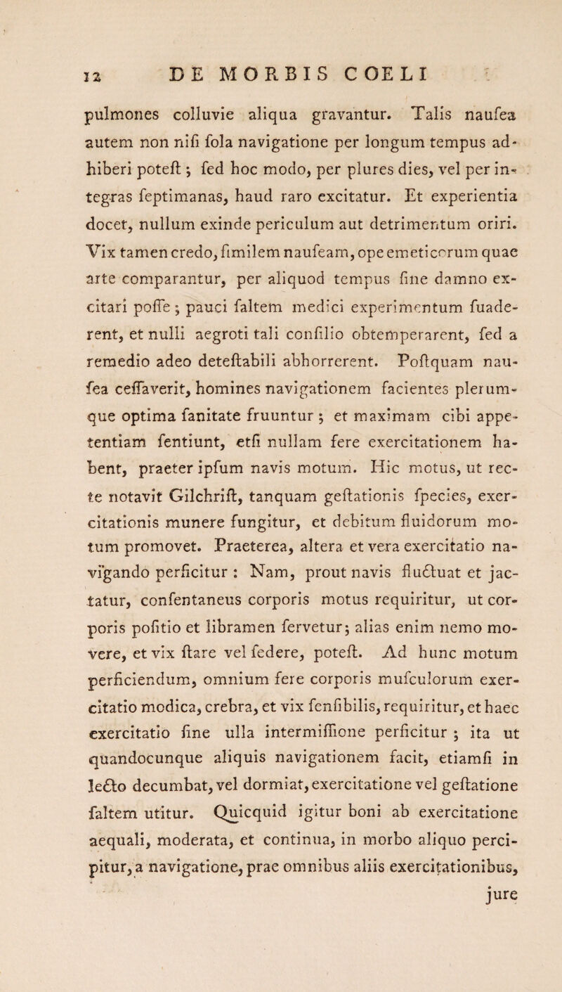 pulmones colluvie aliqua gravantur. Talis naufea autem non nifi fola navigatione per longum tempus ad- hiberi poteft ; fed hoc modo, per plures dies, vel per in-^ teg-ras feptimanas, haud raro excitatur. Et experientia docet, nullum exinde periculum aut detrimentum oriri. Vix tamen credo, fimilem naufeam, ope emeticorum quae arte comparantur, per aliquod tempus fine damno ex¬ citari polTe; pauci faltem medici experimentum fuade- rent, et nulli aegroti tali confilio obtemperarent, fed a remedio adeo deteftabili abhorrerent. Pofiquam nau¬ fea cefiaverit, homines navigationem facientes plerum¬ que optima fanitate fruuntur ; et maximam cibi appe¬ tentiam fentiunt, etfi nullam fere exercitationem ha¬ bent, praeter ipfum navis motum. Hic motus, ut rec¬ te notavit Gilchrift, tanquam geftationis fpecies, exer¬ citationis munere fungitur, et debitum fluidorum mo¬ tum promovet. Praeterea, altera et vera exercifatio na¬ vigando perficitur : Nam, prout navis fiu6tuat et jac¬ tatur, confentaneus corporis motus requiritur, ut cor¬ poris politio et libramen fervetur; alias enim nemo mo¬ vere, et vix ftare vel federe, poteft. Ad hunc motum perficiendum, omnium fere corporis mufculorum exer¬ citatio modica, crebra, et vix fenfibilis, requiritur, et haec exercitatio fine ulla intermiffione perficitur ; ita ut quandocunque aliquis navigationem facit, etiamfi in le£lo decumbat, vel dormiat, exercitatione vel geftatione faltem utitur. Quicquid igitur boni ab exercitatione aequali, moderata, et continua, in morbo aliquo perci¬ pitur, a navigatione, prae omnibus aliis exercitationibus, jure