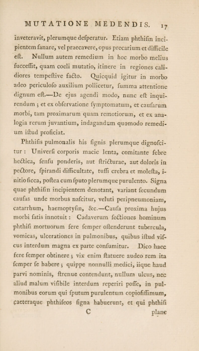 17 inveteravit, plerumque defperatur. Edam phthifin Inci¬ pientem fanare, vel praecavere, opus precarium et difficile efl. Nullum autem remedium in hoc morbo melius fucceffit, quam coeli mutatio, itinere in regiones cali¬ diores tempeflive fadlo. Q^icquid igitur in morbo adeo periculofo auxilium pollicetur, fumma attentione dignum eft.—De ejus agendi modo, nunc efl inqui¬ rendum ; et ex obfervatione fymptomatum, et caufarum morbi, tam proximarum quam remotiorum, et ex ana¬ logia rerum juvantium, indagandum quomodo remedi¬ um illud proficiat. Phthifis pulmonalis his fignis plerumque dignofci- tur : Univerfi corporis macie lenta, comitante febre he£lica, fenfu ponderis, aut fi:ri£lurae, aut doloris in pecClore, fpirandi difficultate, tuffii crebra et molefta, i- nitio ficca, poftea cum fputo plerumque purulento. Signa quae phthifin incipientem denotant, variant fecundum caufas unde morbus nafcitur, veluti peripneumoniam, catarrhum, haemoptyfin, &c.—Caufa proxima hujus morbi fatis innotuit: Cadaverum fedliones hominum phthifi mortuorum fere femper ollenderunt tubercula, vomicas, ulcerationes in pulmonibus, quibus iftud vif- cus interdum magna ex parte confumitur. Dico haec fere femper obtinere ; vix enim ftatuere audeo rem ita femper fc habere ; quippe nonnulli medici, iique haud parvi nominis, ftrenue contendunt, nullum ulcus, nec aliud malum vifibile interdum reperiri polTe, in pul¬ monibus eorum qui fputum purulentum copiofiffimum, paeteraque phthifeos figna habuerunt, et qui phthifi C plane