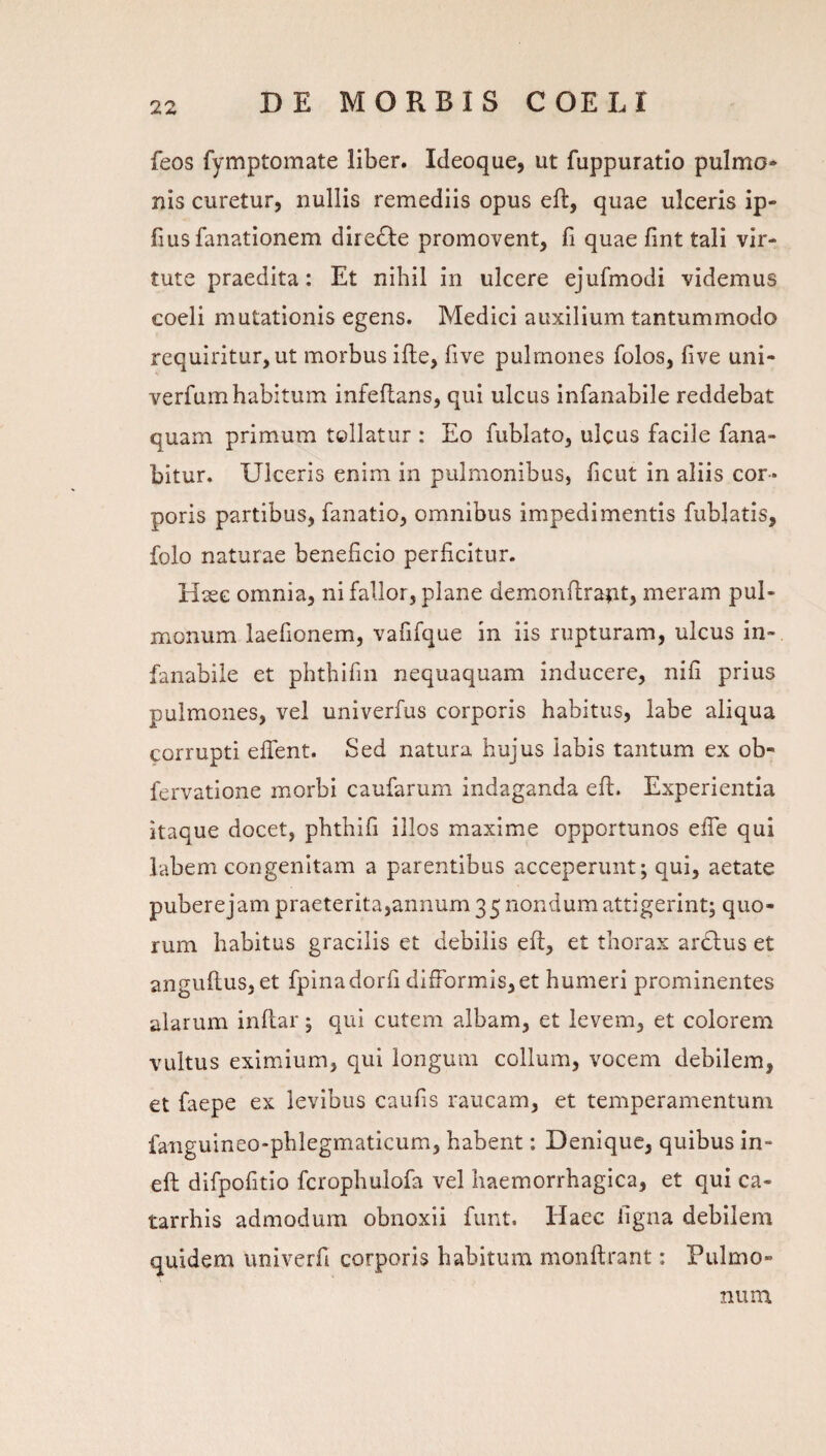 feos fymptomate liber. Ideoque, ut fuppuratio pulmo» nis curetur, nullis remediis opus efl:, quae ulceris ip- fius fanationem dire^le promovent, fi quae fint tali vir¬ tute praedita: Et nihil in ulcere ejufmodi videmus coeli mutationis egens. Medici auxilium tantummodo requiritur, ut morbus ifle, five pulmones folos, five uni- verfumhabitum infeflans, qui ulcus infanabile reddebat quam primum tollatur : Eo fublato, ulcus facile fana¬ bitur. Ulceris enim in pulmonibus, ficut in aliis cor¬ poris partibus, fanatio, omnibus impedimentis fublatis, folo naturae beneficio perficitur. Hase omnia, ni fallor, plane demonfiraiit, meram pul¬ monum laefionem, vafifque in iis rupturam, ulcus in¬ fanabile et phthifin nequaquam inducere, nifi prius pulmones, vel univerfus corporis habitus, labe aliqua corrupti efient. Sed natura hujus labis tantum ex ob- fervatione morbi caufarum indaganda eft. Experientia itaque docet, phthifi illos maxime opportunos efie qui labem congenitam a parentibus acceperunt; qui, aetate puberejampraeterita,annum 35 nondum attigerint; quo¬ rum habitus gracilis et debilis eft, et thorax ardius et anguftus, et fpinadorfi difrormis,et humeri prominentes alarum inftar; qui cutem albam, et levem, et colorem vultus eximium, qui longum collum, vocem debilem, et faepe ex levibus caufis raucam, et temperamentum fanguineo-phlegmaticum, habent; Denique, quibus in- eft difpofitio fcrophulofa vel haemorrhagica, et qui ca- tarrhis admodum obnoxii funt. Haec figna debilem quidem univerfi corporis habitum monftrant: Pulmo¬