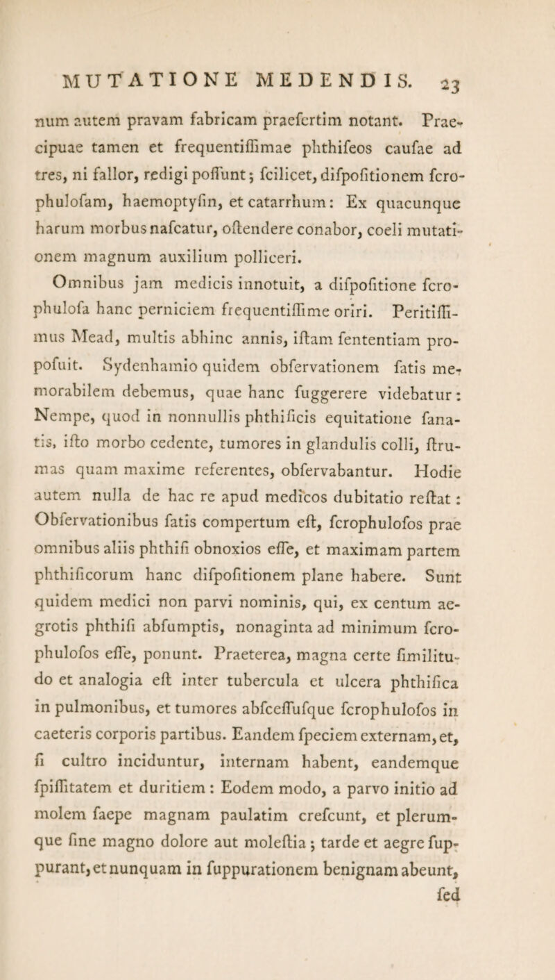 num ?.utem pravam fabricam praefcrtim notant. Prae¬ cipuae tamen et frequentiffimae phthifeos caufae ad tres, ni fallor, redigi poflunt; fcilicet, dlfpofitionem fcro- phulofam, haemoptyfin, et catarrhum: Ex quacunque harum morbus nafcatur, oftendere conabor, coeli mutati¬ onem magnum auxilium polliceri. Omnibus jam medicis innotuit, a difpofitione fcro- phulofa hanc perniciem frequentiflime oriri. PeritilTi- mus Mead, multis abhinc annis, Iflam fententiam pro- pofuit. Sydenhamio quidem obfervationem fatis me¬ morabilem debemus, quae hanc fuggerere videbatur: Nempe, quod in nonnullis phthificis equitatione fana¬ tis, ifto morbo cedente, tumores in glandulis colli, flru- mas quam maxime referentes, obfervabantur. Hodie autem nulla de hac re apud medicos dubitatio reftat: Obfervationibus fatis compertum eft, fcrophulofos prae omnibus aliis phthifi obnoxios effe, et maximam partem phthificorum hanc dlfpofitionem plane habere. Sunt quidem medici non parvi nominis, qui, ex centum ae¬ grotis phthifi abfumptis, nonaginta ad minimum fcro¬ phulofos efie, ponunt. Praeterea, magna certe fimilitu- do et analogia eft inter tubercula et ulcera phthifica in pulmonibus, et tumores abfceftufque fcrophulofos in caeteris corporis partibus. Eandem fpeciem externam, et, fi cultro inciduntur, internam habent, eandemque fplflltatem et duritiem : Eodem modo, a parvo initio ad molem faepe magnam paulatim crefcunt, et plerum¬ que fine magno dolore aut moleftia; tarde et aegre fup- purant, et nunquam in fuppurationem benignam abeunt.