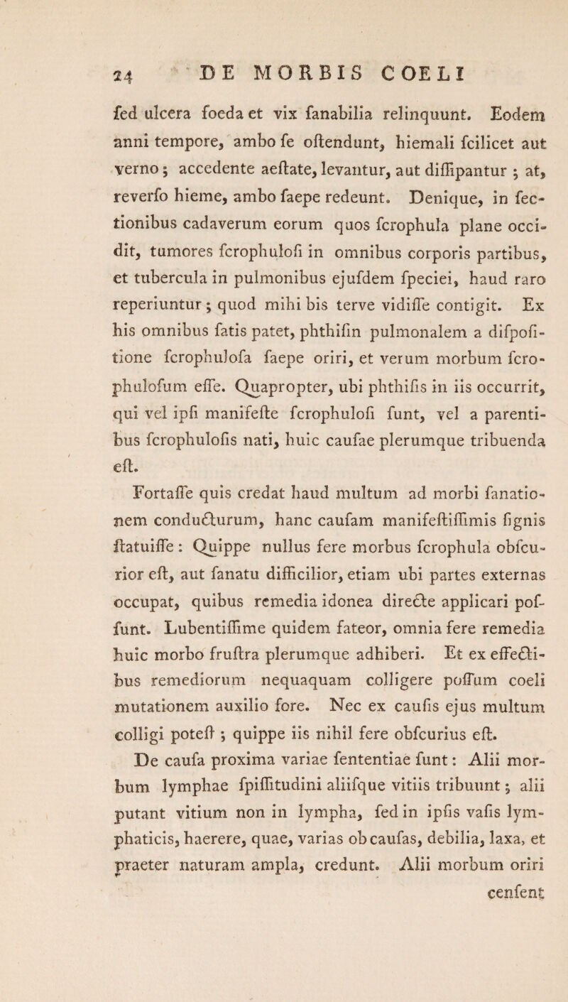 fed ulcera foeda et vix fanabilla relinquunt. Eodem anni tempore, ambo fe oftendunt, hiemali fcilicet aut verno; accedente aeftate, levantur, aut dilTipantur ; at, reverfo hieme, ambo faepe redeunt. Denique, in Tec¬ tionibus cadaverum eorum quos fcrophula plane occi¬ dit, tumores fcrophulofi in omnibus corporis partibus, et tubercula in pulmonibus ejufdem fpeciei, haud raro reperiuntur; quod mihi bis terve vidilTe contigit. Ex his omnibus fatis patet, phthifin pulmonalem a difpofi- tione fcrophulofa faepe oriri, et verum morbum fcro- phulofum elTe. Quapropter, ubi phthifis in iis occurrit, qui vel ipli manifefte fcrophuloli funt, vel a parenti¬ bus fcrophulofis nati, huic caufae plerumque tribuenda efl. Fortafle quis credat haud multum ad morbi fanatio- nem condu6lurum, hanc caufam manifeftiffimis fignis ftatuilTe ; Quippe nullus fere morbus fcrophula obfcu- rior eft, aut fanatu difficilior, etiam ubi partes externas occupat, quibus remedia idonea diredie applicari pof- funt. Lubentiffime quidem fateor, omnia fere remedia huic morbo fruflra plerumque adhiberi. Et ex effedli- bus remediorum nequaquam colligere pofTum coeli mutationem auxilio fore. Nec ex caufis ejus multum colligi potefi *, quippe iis nihil fere obfcurius eft. De caufa proxima variae fententiae funt: Alii mor¬ bum lymphae fpiffitudini aliifque vitiis tribuunt 5 alii putant vitium non in lympha, fed in ipfis vafis lym¬ phaticis, haerere, quae, varias obeaufas, debilia, laxa, et praeter naturam ampla, credunt. Alii morbum oriri cenfent