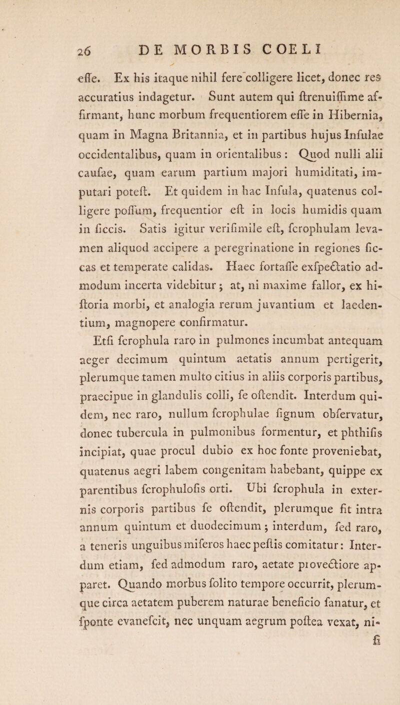 effe. Ex bis itaque nihil fere'colligere licet, donec res accuratius indagetur. Sunt autem qui ftrenuiflime af¬ firmant, hunc morbum frequentiorem efle in Hibernia, quam in Magna Britannia, et in partibus hujus Infulae occidentalibus, quam in orientalibus : Quod nulli alii caufae, quam earum partium majori bumiditati, im¬ putari poteft. Et quidem in bac Infula, quatenus col¬ ligere poffum, frequentior eft in locis humidis quam in ficcis. Satis igitur verifimile efl;, fcropbulam leva¬ men aliquod accipere a peregrinatione in regiones fic- cas et temperate calidas. Elaee fortafle exfpedlatio ad¬ modum incerta videbitur; at, ni maxime fallor, ex bi- ftoria morbi, et analogia rerum juvantium et laeden¬ tium, magnopere confirmatur. Etfi fcropbula raro in pulmones incumbat antequam aeger decimum quintum aetatis annum pertigerit, plerumque tamen multo citius in aliis corporis partibus, praecipue In glandulis colli, fe oflendit. Interdum qui¬ dem, nec raro, nullum fcropbulae fignum obfervatur, donec tubercula in pulmonibus formentur, et pbthifis incipiat, quae procul dubio ex hoc fonte proveniebat, quatenus aegri labem congenitam habebant, quippe ex parentibus fcrophulofis orti. Ubi fcropbula in exter¬ nis corporis partibus fe oflendit, plerumque fit intra annum quintum et duodecimum ; interdum, fed raro, a teneris unguibusmiferos haecpeflis comitatur: Inter¬ dum etiam, fed admodum raro, aetate piovedliore ap¬ paret. Quando morbus folito tempore occurrit, plerum¬ que circa aetatem puberem naturae beneficio fanatur, et fponte evanefeit, nec unquam aegrum poflea vexat, ni- fi