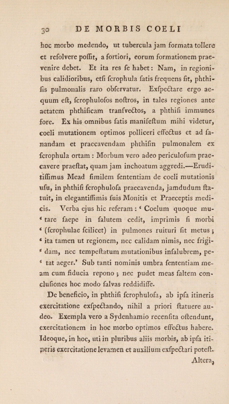 hoc morbo medendo, ut tubercula jam formata tollere ct refolvere poflit, a fortiori, eorum formationem prae¬ venire debet. Et ita res fe habet: Nam, in regioni¬ bus calidioribus, etfi fcrophula fatis frequens fit, phthi- fis pulmonalis raro obfervatur. Exfpeclare ergo ae¬ quum eft, fcrophulofos noftros, in tales regiones ante aetatem phthificam tranfve(Stos, a phthifi immunes fore. Ex his omnibus fatis manifeftum mihi videtur, coeli mutationem optimos polliceri efferius et ad fa¬ nandam et praecavendam phthifin pulmonalem ex fcrophula ortam : Morbum vero adeo periculofum prae¬ cavere praeftat, quam jam inchoatum aggredi.—Erudi- tiflimus Mead fimilem fententiam de coeli mutationis iifu, in phthifi fcrophulofa praecavenda, jamdiidum fta- tuit, in elegantilTimis fuis Monitis et Praeceptis medi¬ cis. Verba ejus hic referam : ‘ Coelum quoque mu- * tare faepe in falutem cedit, imprimis fi morbi * (fcrophulae fcilicet) in pulmones ruituri fit metus ; ® ita tamen ut regionem, nec calidam nimis, nec frigi- * dam, nec tempeftatum mutationibus infalubrem, pe- * tat aeger.’ Sub tanti nominis umbra fententiam me¬ am cum fiducia repono ; nec pudet meas faltem con- clufiones hoc modo falvas reddidifle. De beneficio, in phthifi fcrophulofa, ab ipfa itineris exercitatione exfpe£lando, nihil a priori ftatuere au-' deo. Exempla vero a Sydenhamio recenfita oftendunt, exercitationem in hoc morbo optimos effedtus habere. Ideoque, in hoc, uti in pluribus aliis morbis, ab ipfa iti- peris exercitatione levamen et auxilium exfpedari poteft. Altera^