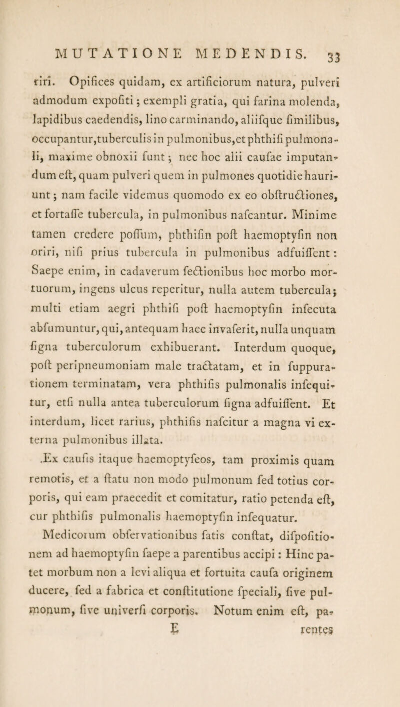 rlri. Opifices quidam, ex artificiorum natura, pulveri admodum expofiti; exempli gratia, qui farina molenda, lapidibus caedendis, lino carminando, aliifque fimilibus, occupantur,tuberculis in pulmoriibus,etphtbifi pulmona¬ li, maxime obnoxii funt; nec hoc alii caufae imputan^ dumeft, quam pulveri quem in pulmones quotidiehauri- unt; nam facile videmus quomodo ex eo obftrudliones, et fortaffe tubercula, in pulmonibus nafcantur. Minime tamen credere pofTiim, pbtbifin poft haemoptyfm non oriri, nifi prius tubercula in pulmonibus adfulfTent: Saepe enim, in cadaverum feftlonibus hoc morbo mor¬ tuorum, ingens ulcus reperitur, nulla autem tubercula; multi etiam aegri phthifi pofl haemoptyfin infecuta abfumuntur, qui, antequam haec invaferit, nulla unquam ligna tuberculorum exhibuerant. Interdum quoque, pofl peripneumoniam male tra6latam, et in fuppura- tionem terminatam, vera phthifis pulmonalis infequi^ tur, etfi nulla antea tuberculorum figna adfuiflent. Et interdum, licet rarius, phthifis nafcitur a magna vi ex¬ terna pulmonibus illata. .Ex caufis itaque haemoptyfeos, tam proximis quam remotis, et a ftatu non modo pulmonum fed totius cor¬ poris, qui eam praecedit et comitatur, ratio petenda efl, cur phthifis pulmonalis haemoptyfin infequatur. Medicorum obfervationibus fatis conflat, difpofitio- nem ad haemoptyfin faepe a parentibus accipi: Hinc pa¬ tet morbum non a levi aliqua et fortuita caufa originem ducere, fed a fabrica et conflitutione fpeciali, live pul¬ monum, five univerfi corporis, Notum enim eft, pa- E renues