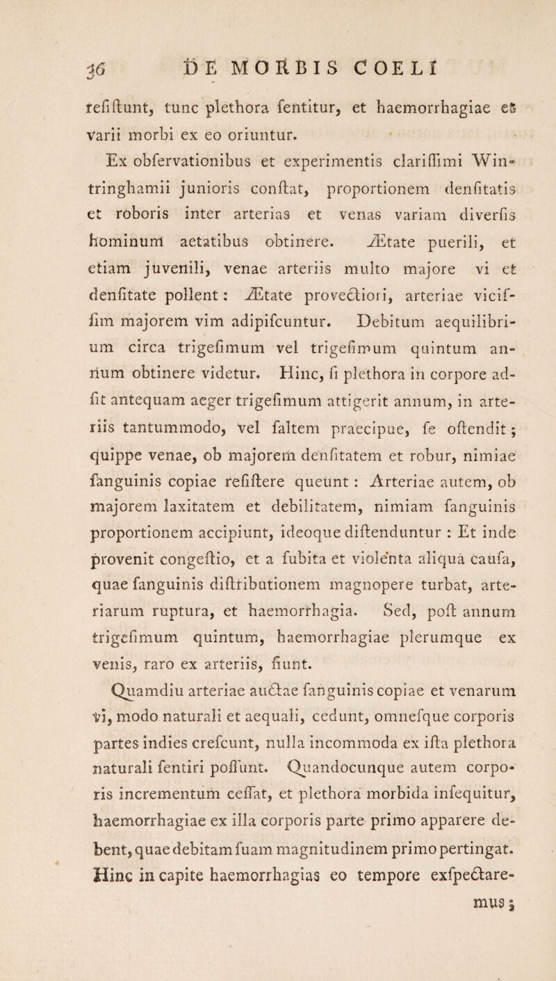 fefiftunt, tunc plethora fentitur, et haemorrhagiae eS Varii morbi ex eo oriuntur. Ex obfervationibus et experimentis clariflimi Win» tringhamii junioris conflat, proportionem denfitatis et roboris inter arterias et venas variam diverfis hominum aetatibus obtinere. yEtate puerili, et etiam juvenili, venae arteriis multo majore vi et denfitate pollent: ^tate prove6liori, arteriae vicif- fiin majorem vim adipifcuntur. Debitum aequilibri¬ um circa trigefimum vel trigefimum quintum an¬ num obtinere videtur. Hinc, li plethora in corpore ad- fit antequam aeger trigefimum attigerit annum, in arte¬ riis tantummodo, vel faltem praecipue, fe oflendit; quippe venae, ob majorem denfitatem et robur, nimiae fanguinis copiae refiflere queunt : Arteriae autem, ob majorem laxitatem et debilitatem, nimiam fanguinis proportionem accipiunt, ideoque diflenduntur : Et inde provenit congeflio, et a fubita et violenta aliqua caufa, quae fanguinis diflribationem magnopere turbat, arte¬ riarum ruptura, et haemorrhagia. Sed, pofl annum trigefimum quintum, haemorrhagiae plerumque ex venis, raro ex arteriis, fiunt. Quamdiu arteriae au6lae fanguinis copiae et venarum vi, modo naturali et aequali, cedunt, omnefque corporis partes indies crefeunt, nulla incommoda ex ifla plethora naturali fentiri poflimt. Quandocimque autem corpo¬ ris incrementum ceiTat, et plethora morbida infequitur, haemorrhagiae ex illa corporis parte primo apparere de¬ bent, quae debitam fuam magnitudinem primo pertingat. Hinc in capite haemorrhagias eo tempore exfpedare- mus I