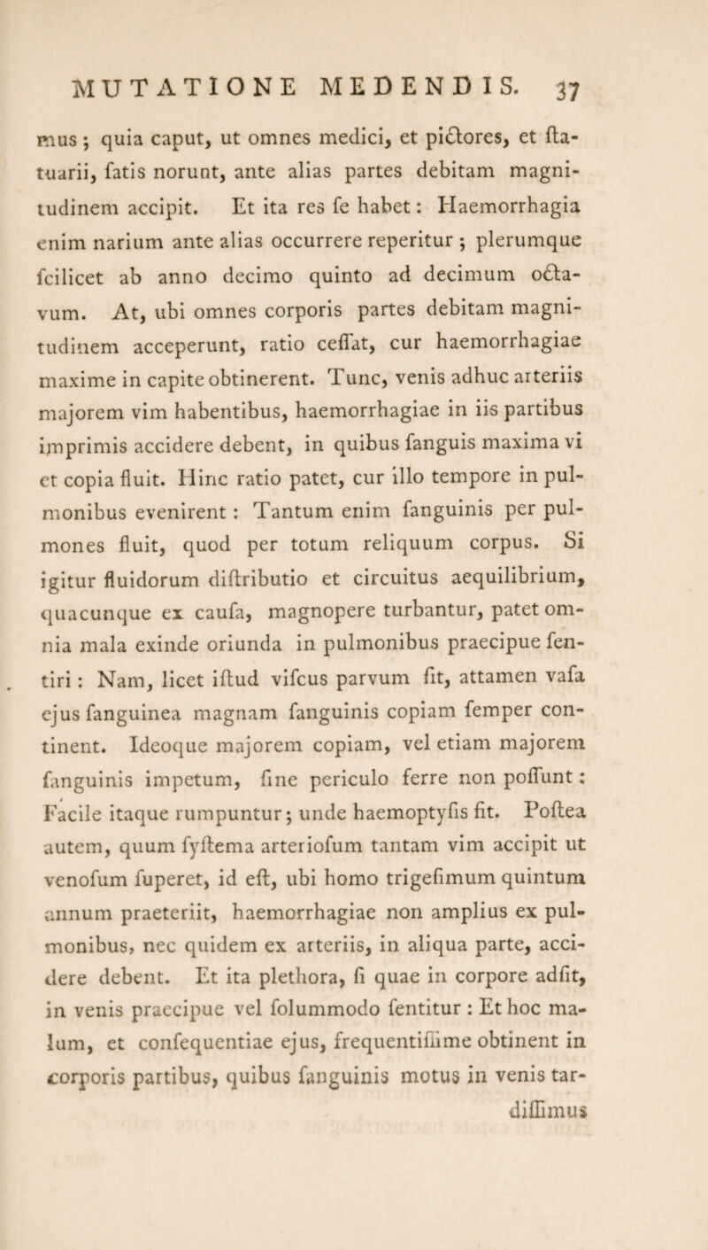 mus; quia caput, ut omnes medici, et pl(5Iores, et fta- tuarii, fatis norunt, ante alias partes debitam magni¬ tudinem accipit. Et ita res fe habet: Haemorrhagia enim narium ante alias occurrere reperitur ; plerumque fcilicet ab anno decimo quinto ad decimum o£la- vum. At, ubi omnes corporis partes debitam magni¬ tudinem acceperunt, ratio ceflat, cur haemorrhagiae maxime in capite obtinerent. Tunc, venis adhuc arteriis majorem vim habentibus, haemorrhagiae in iis partibus imprimis accidere debent, in quibus fanguis maxima vi et copia fluit. Hinc ratio patet, cur illo tempore in pul¬ monibus evenirent: Tantum enim fanguinis per pul¬ mones fluit, quod per totum reliquum corpus. Si igitur fluidorum diftributio et circuitus aequilibrium, quacunque ex caufa, magnopere turbantur, patet om¬ nia mala exinde oriunda in pulmonibus praecipue fen- tiri: Nam, licet illud vifcus parvum fit, attamen vafa ejus fanguinea magnam fanguinis copiam femper con¬ tinent. Ideoque majorem copiam, vel etiam majorem Hnguinis impetum, fine periculo ferre non polTunt: Facile itaque rumpuntur; unde haemoptyfis fit. Poltea autem, quum fyllema arteriofum tantam vim accipit ut venofum fuperet, id ell, ubi homo trigefimum quintum annum praeteriit, haemorrhagiae non amplius ex pul¬ monibus, nec quidem ex arteriis, in aliqua parte, acci¬ dere debent. Et ita plethora, fi quae in corpore adfit, in venis praecipue vel folummodo fentitur : Et hoc ma¬ lum, et confequentiae ejus, frequentifiime obtinent in corporis partibus, quibus fanguinis motus in venis tar- dilTimus