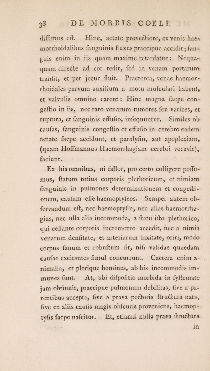 35 diffimus eft. Hinc, aetate proveftiore, ex venis hae^ morrhoidalibus fanguinis fluxus praecipue accidit; fan-. guis enim in iis quam maxime retardatur: Nequa» quam dire6le ad cor redit, fed in venam portarum tranfit, et per jecur fluit. Praeterea, venae haemor- rhoidales parvum auxilium a motu mufculari habent, et valvulis omnino carent: Hinc magna faepe con- geftio in iis, nec raro venarum tumores feu varices, et ruptura, et fanguinis elFufio, infequuntur. Similes ob caufas, fanguinis congeflio et effufio in cerebro eadem aetate faepe accidunt, et paralyfin, aut apoplexiam, (quam Hoffmannus Haemorrhagiam cerebri vocavit), faciunt. Ex his omnibus, ni fallor, pro certo colligere poflu- mus, ftatum totius corporis plethoricum, et nimiam fanguinis in pulmones determinationem et congeflii- onem, caufam elTe haemoptyfeos. Semper autem ob- fervandum eft, nec haemoptyfin, nec alias haemorrha- gias, nec ulla alia incommoda, a flatu ifto plethoiico, qui ceffante corporis incremento accedit, nec a nimia venarum denfitate, et arteriarum laxitate, oriri, modo corpus fanum et robuftum fit, nili validae quaedam caufae excitantes fimul concurrunt. Caetera enim a- nimalia, et plcrique homines, ab his incommodis im- munes funt. At, ubi difpofitio morbida in fyflemate jam obtinuit, praecipue pulmonum debilitas, five a pa¬ rentibus accepta, five a prava pedloris flrudlura nata, five ex aliis caufis magis obfcuris proveniens, haemop- tyfis faepe nafcitur. Et, etiamfi nulla prava flrudura