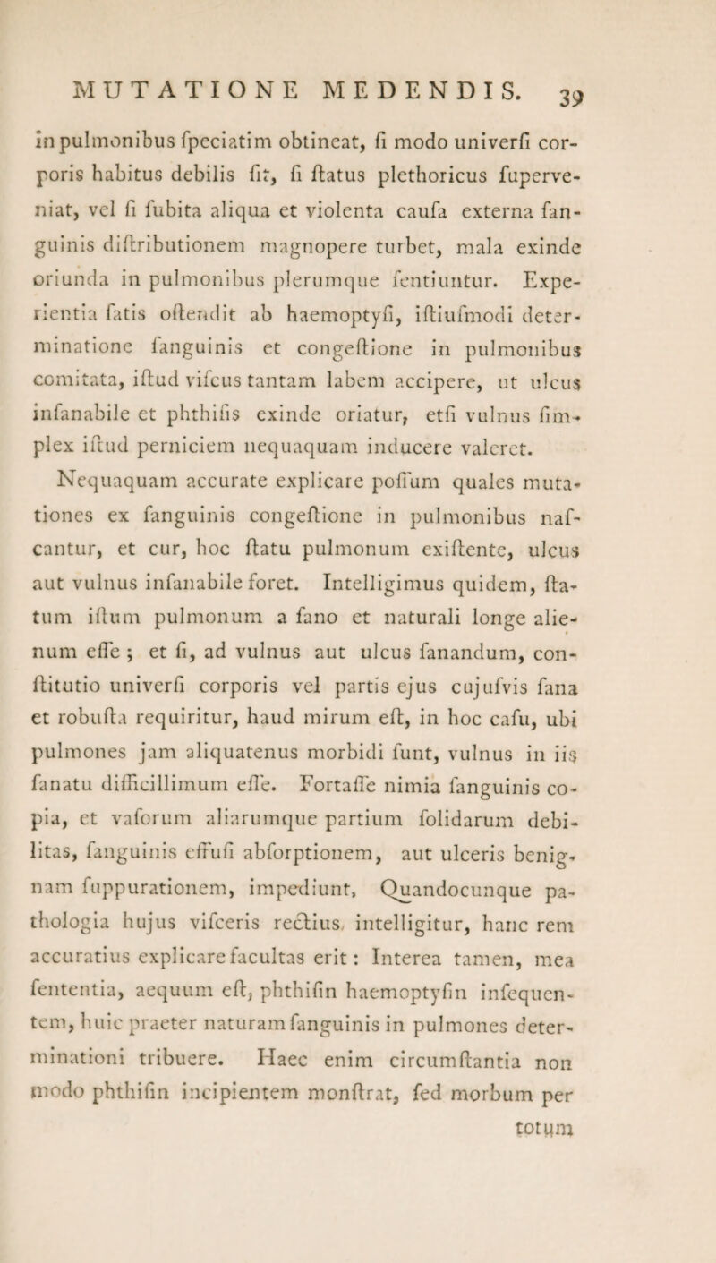 in pulmonibus fpeciatim obtineat, fi modo univerfi cor¬ poris habitus debilis fit, fi flatus pletboricus fuperve- niat, vel fi fubita aliqua et violenta caufa externa fan- guinis diflributionem magnopere turbet, mala exinde oriunda in pulmonibus plerumque lentiimtur. Expe¬ rientia fatis oftendit ab haemoptyfi, iftiurmodi deter¬ minatione fanguinis et congeflione in pulmonibus comitata, ifiud vifcus tantam labem accipere, ut ulcus infanabile ct phthifis exinde oriatur, etfi vulnus fim- plex illud perniciem nequaquam inducere valeret. Nequaquam accurate explicare pofium quales muta¬ tiones ex fanguinis congeflione in pulmonibus naf- cantur, et cur, boc flatu pulmonum exifiente, ulcus aut vulnus infanabile foret. Intelligimus quidem, fla¬ tum illum pulmonum a fano et naturali longe alie¬ num efle ; et fi, ad vulnus aut ulcus fanandum, con- flitutio univerfi corporis vel partis ejus cujufvis fana et robufla requiritur, haud mirum eft, in hoc cafu, ubi pulmones jam aliquatenus morbidi funt, vulnus in iis fanatu difficillimum efle. Fortaffe nimia fanguinis co¬ pia, et vaforum aliarumque partium folidarum debi¬ litas, fanguinis elFufi abforptionem, aut ulceris benig¬ nam fuppurationem, impediunt, Quandocunque pa- thologia hujus vifceris reclius, intelligitur, haiic rem accuratius explicare facultas erit: Interea tamen, mea fententia, aequum efl, pbtbifin baemoptyfin infequen- tem, huic praeter naturam fanguinis in pulmones deter¬ minationi tribuere. Haec enim circumllantia non niodo phthifin incipieiUem monflrat, fed morbum per tot!4m