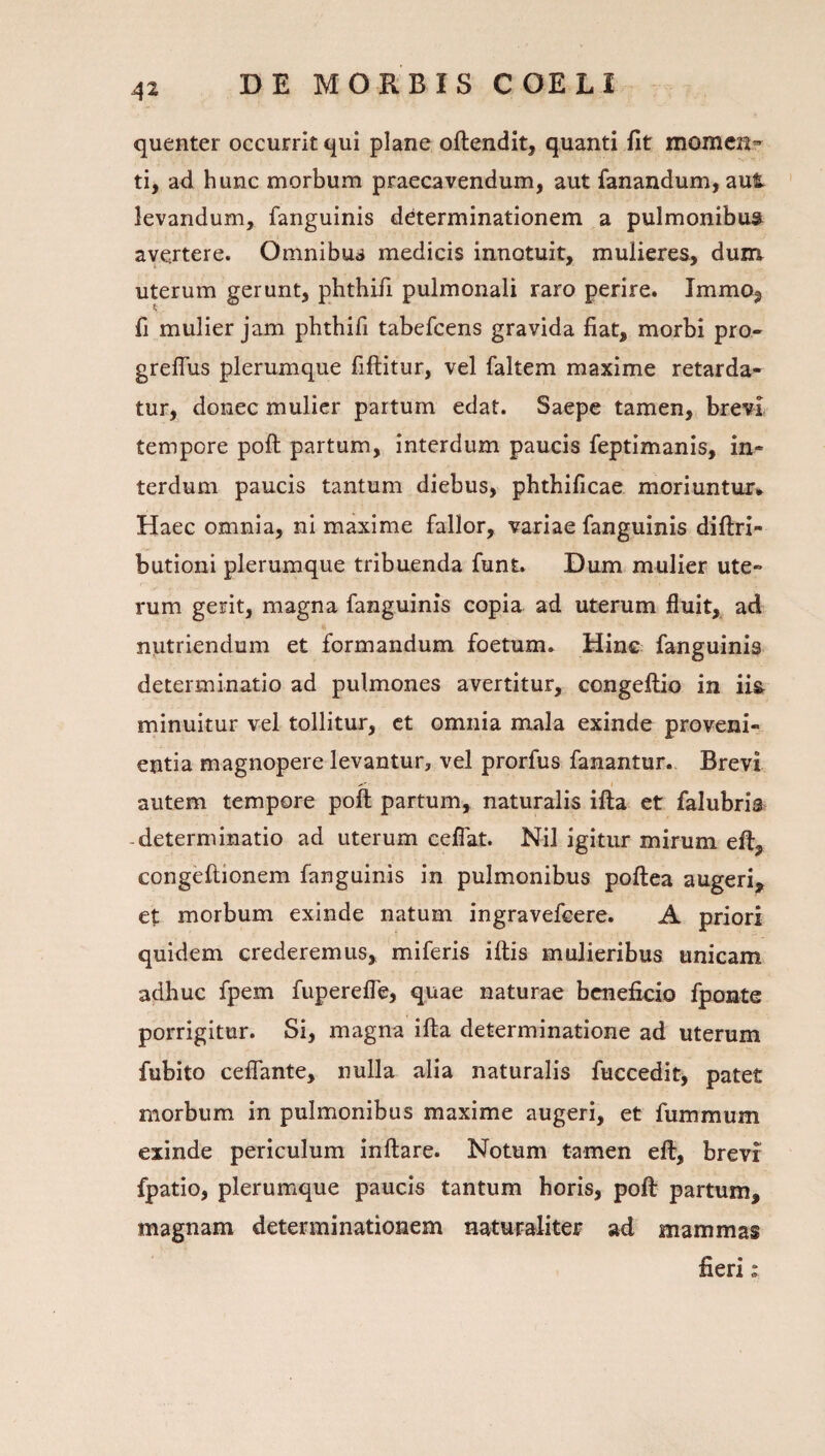 quenter occurrit qui plane oftendit, quanti fit momen¬ ti, ad hunc morbum praecavendum, aut fanandum, aut ' levandum, fanguinis determinationem a pulmonibus^ avertere. Omnibua medicis innotuit, mulieres, dum uterum gerunt, phthifi pulmonali raro perire. ImmOj fi mulier jam phthifi tabefeens gravida fiat, morbi pro- grelTus plerumque fiftitur, vel faltem maxime retarda¬ tur, donec mulier partum edat. Saepe tamen, brevi tempore poft partum, interdum paucis feptimanis, in¬ terdum paucis tantum diebus, phthificae moriuntur* Haec omnia, ni maxime fallor, variae fanguinis diftri- butioni plerumque tribuenda funt. Dum mulier ute¬ rum gerit, magna fanguinis copia ad uterum fluit, ad nutriendum et formandum foetum. Hinc fanguinis determinatio ad pulmones avertitur, congeftio in iis minuitur vel tollitur, ct omnia mala exinde proveni¬ entia magnopere levantur, vel prorfus fanantur.. Brevi autem tempore poli partum, naturalis illa et falubria -determinatio ad uterum eelTat. Nil igitur mirum eft, congeftionem fanguinis in pulmonibus poftea augeri, et morbum exinde natum ingravefeere. A priori quidem crederemus, miferis iftis mulieribus unicam adhuc fpem fuperefle, quae naturae beneficio fponte porrigitur. Si, magna ifta determinatione ad uterum fubito ceflTante, nulla alia naturalis fuccedit, patet morbum in pulmonibus maxime augeri, et fummum exinde periculum inflare. Notum tamen efl, brevi fpatio, plerumque paucis tantum horis, poft partum, magnam determinationem naturaliter ad mammas fieri t