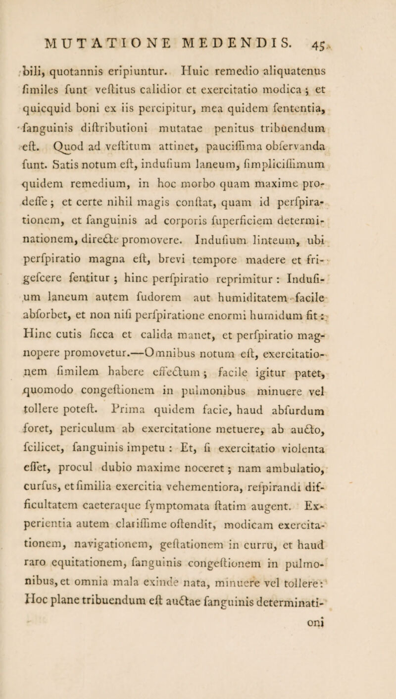 /bili, quotannis eripiuntur. Huic remedio aliquatenus fimiles funt vellitus calidior et exercitatio modica *, et quicquid boni ex iis percipitur, mea quidem fententla, 'fangulnis diftributloni mutatae penitus tribuendum eft. Q^od ad veflitum attinet, pauciffima obfervanda funt. Satis notum eft, Indufium laneum, fimplicillimum quidem remedium, in hoc morbo quam maxime pro- defle ; et certe nihil magis conflat, quam id perfpira- tionem, et fangulnis ad corporis fuperficiem determi¬ nationem, diredie promovere. Indufium linteum, ubi perfpiratio magna eft, brevi tempore madere et fri-- gefcere fentitur ; hinc perfpiratio reprimitur : Indufi- .um laneum autem fudorem aut humiditatem. facile- abforbet, et non nifi perfpiratione enormi hurnidum fit Hinc cutis ficca et calida manet, et perfpiratio mag¬ nopere promovetur.—Omnibus notum eft, exercitatio¬ nem fimilem habere effedlum; facile igitur patet, jquomodo congeftionem in pulmonibus minuere vel tollere poteft. Prima quidem facie, haud abfurdum foret, periculum ab exercitatione metuere, ab au£lo, fcilicet, fanguinis impetu : Et, fi exercitatio violenta eflet, procul dubio maxime noceret; nam ambulatio,- curfus, etfimilia exercitia vehementiora, refpirandi dif¬ ficultatem caeteraque fymptomata ftatim augent. Ex¬ perientia autem clarilTime oftendit, modicam exercita¬ tionem, navigationem, geftationem in curru, et haud raro equitationem, fanguinis congeftionem in pulmo¬ nibus, et omnia mala exinde nata, minuere vel tollere:' Hoc plane tribuendum eft auQae fanguinis determinati¬ oni