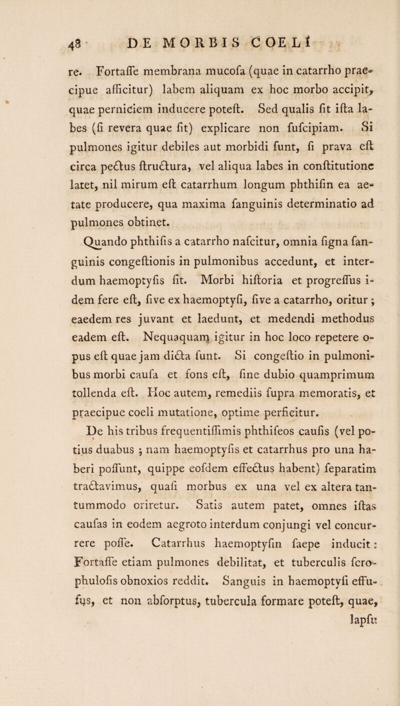 re. Fortafle membrana mucofa (quae in catarrho prae® cipue afficitur) labem aliquam ex hoc morbo accipit, quae perniciem inducere poteft. Sed qualis fit ifta la¬ bes (fi revera quae fit) explicare non fufcipiam. Si pulmones igitur debiles aut morbidi funt, fi prava eft circa pe61:us ftrudlura, vel aliqua labes in conftitutionc latet, nil mirum eft catarrhum longum phthifin ea ae¬ tate producere, qua maxima fanguinis determinatio ad pulmones obtinet. Quando phthifis a catarrho nafcitur, omnia figna fan¬ guinis congeftionis in pulmonibus accedunt, et inter¬ dum haemoptyfis fit. Morbi hiftoria et progreflus i- dem fere eft, five exhaemoptyfi, five a catarrho, oritur; eaedem res juvant et laedunt, et medendi methodus eadem eft. Nequaquanj igitur in hoc loco repetere o- pus eft quae jam di^ta funt. Si congeftio in pulmoni¬ bus morbi caufa et fons eft, fine dubio quamprimum tollenda eft. Koc autem, remediis fupra memoratis, et praecipue coeli mutatione, optime perficitur. De his tribus frequentiffimis phthifeos caufis (vel po¬ tius duabus 5 nam haemoptyfis et catarrhus pro una ha¬ beri poflimt, quippe eofdem effeclus habent) feparatim tractavimus, quafi morbus ex una vel ex altera tan¬ tummodo oriretur. Satis autem patet, omnes iftas caufas in eodem aegroto interdum conjungi vel concur¬ rere pofle. Catarrhus haemoptyfin faepe inducit i Fortafie etiam pulmones debilitat, et tuberculis fero- phulofis obnoxios reddit. Sanguis in haemoptyfi effu- fqs, et non abforptus, tubercula formare poteft, quae, lapfu