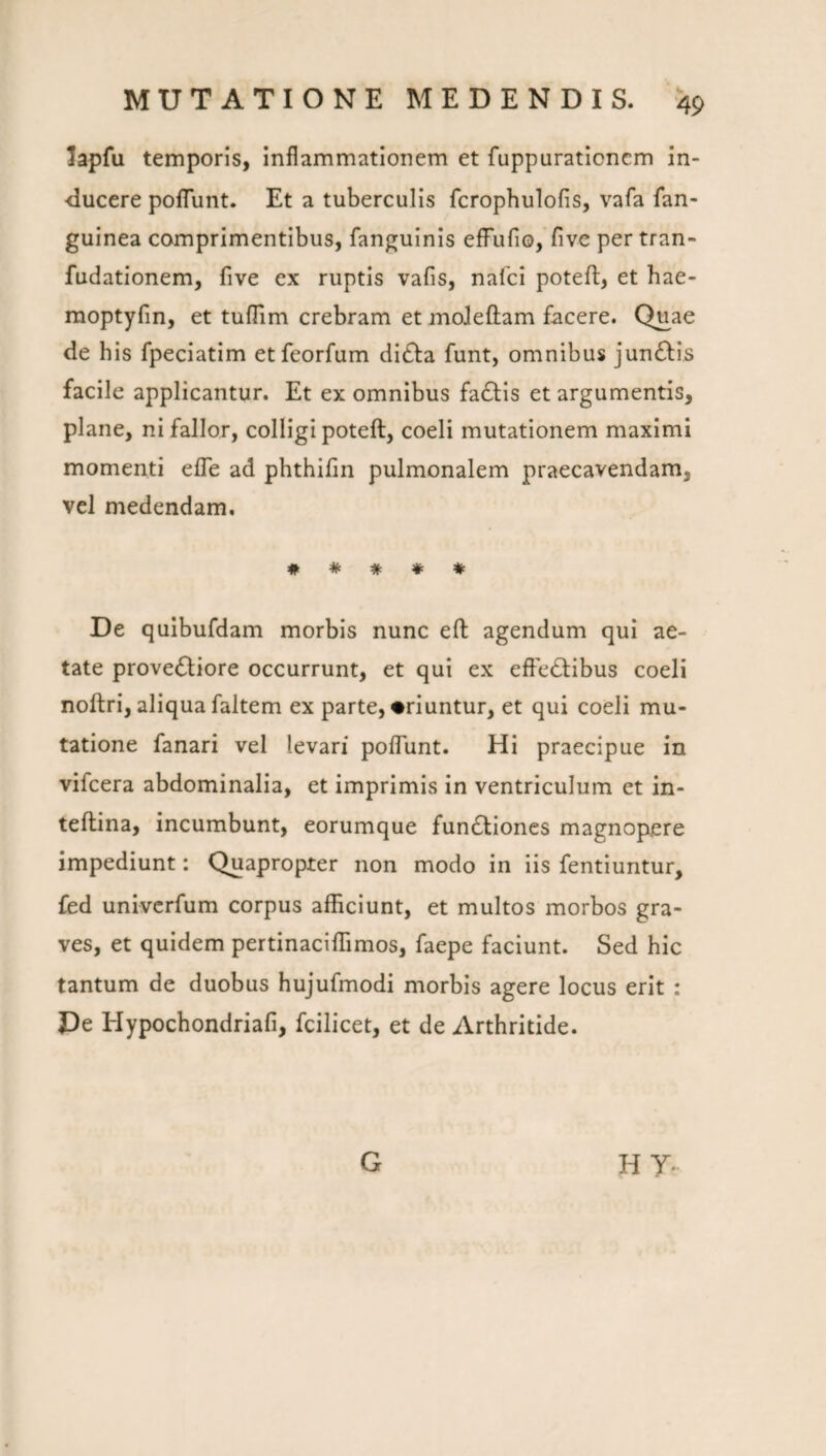 lapfu temporis, inflammationem et fuppuraticncm in¬ ducere pofTunt. Et a tuberculis fcrophulofis, vafa fan- guinea comprimentibus, fanguinis efFufio, five per tran- fudationem, five ex ruptis vafis, nafci poteft, et hae- moptyfin, et tuflim crebram et moJeftam facere. Quae de his fpeciatim etfeorfum didfa funt, omnibus jun£l;is facile applicantur. Et ex omnibus fadtis et argumentis, plane, ni fallor, colligi poteft, coeli mutationem maximi momenti efle ad phthifin pulmonalem praecavendam, vel medendam, # * # ♦ ♦ De quibufdam morbis nunc efl: agendum qui ae¬ tate provedliore occurrunt, et qui ex effectibus coeli noftri, aliqua faltem ex parte, «riuntur, et qui coeli mu¬ tatione fanari vel levari poffunt. Hi praecipue in vifcera abdominalia, et imprimis in ventriculum et in- teftina, incumbunt, eorumque funCtiones magnopere impediunt: Quapropter non modo in iis fentiuntur, fed univcrfum corpus afficiunt, et multos morbos gra¬ ves, et quidem pertinaciffimos, faepe faciunt. Sed hic tantum de duobus hujufmodi morbis agere locus erit : De Hypochondriafi, fcilicet, et de Arthritide. G HY.