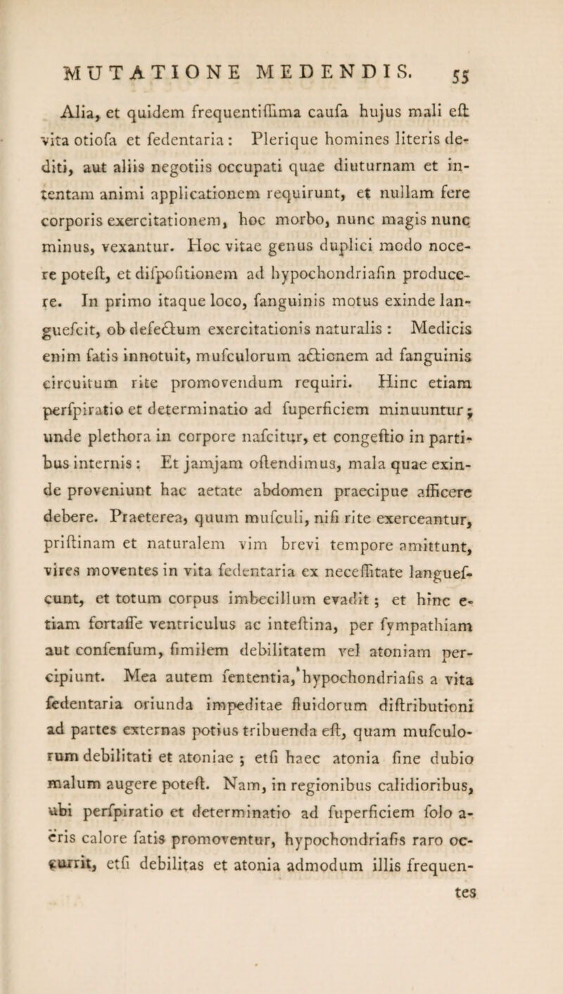 Alia, et quidem frequentldlma caufa hujus mali eH vita otiofa et fedentaria: Plerique homines literis de¬ diti, aut aliis negotiis occupati quae diuturnam et in¬ tentam animi applicationem requirunt, et nullam fere corporis exercitationem, hoc morbo, nunc magis nunc minus, vexantur. Hoc vitae genus duplici modo noce¬ re pote ft, et dirpofitionem ad hypochondriafm produce¬ re. In primo itaque loco, fanguinis motus exinde lan- guefeit, ob defe^Ium exercitationis naturalis : Medicis enim fatis innotuit, mufculorum actionem ad fanguinis circuitum rite promovendum requiri. Hinc etiam perfpiratio et determinatio ad fuperficiem minuuntur j unde plethora in corpore nafeitur, et congeftio in parti¬ bus internis: Et jamjam oftendimus, mala quae exin¬ de proveniunt hac aetate abdomen praecipue afficere debere. Praeterea, quum mufculi, nifi rite exerceantur, prlftinam et naturalem vim brevi tempore amittunt, vires moventes in vita fedentaria ex neceffitate languef- cunt, et totum corpus imbecillum evadit; et hinc e- tiam fortafle ventriculus ac inteftina, per fympathiam aut confenfum, fimilem debilitatem vel atoniam per¬ cipiunt. Mea autem fententia,*hypochondriafis a vita fedentaria oriunda Impeditae fluidorum diftributioni ad partes externas potius tribuenda eft, quam mufculo¬ rum debilitati et atoniae ; etfi haec atonia fine dubio malum augere poteft. Nam, in regionibus calidioribus, ubi perfpiratio et determinatio ad fuperficiem folo a- cris calore fatis promoventur, hypochondriafis raro oc¬ currit, etfi debilitas et atonia admodum illis frequen¬ tes