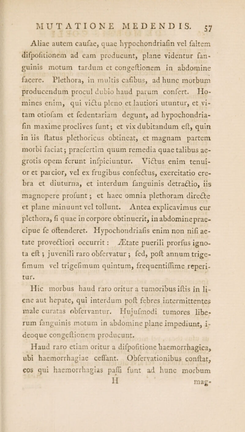 Aliae autem caufae, quae hypochondriafin vel faltem (Urpofitionem ad eam producunt, plane videntur fan- guinis motum tardum et congeftionem in abdomine facere. Plethora, in inultis cafibus, ad hunc morbum producendum procul dubio haud parum confert. Ho¬ mines enim, qui vidlu pleno ct lautiori utuntur, et vi¬ tam otiofam et fedentariam degunt, ad hypochondria- fin maxime proclives funt; et vix dubitandum efi:, quin in iis flatus plethoricus obtineat, et magnam partem morbi faciat; praefcrtim quum remedia quae talibus ae¬ grotis opem ferunt infpiciuntur. Vidlus enim tenui¬ or ct paicior, vel ex frugibus confcdlus, exercitatio cre¬ bra et diuturna, et interdum fanguinis detradlio, iis magnopere profunt; et haec omnia plethoram diredle et plane minuunt vel tollunt. Antea explicavimus cur plethora, fi quae in corpore obtinuerit, inabdomineprae- cipue fe dflenderet. Hypochondriafis enim non nifi ae¬ tate provedliori occurrit: Aditate puerili prorfus igno¬ ta eft *, juvenili raro obfervatur ; fed, poft annum trige- fimum vel trigefnnum quintum, frequentiflime repeti¬ tur. Hic morbus haud raro oritur a tumoribus iflis in li¬ ene aut hepate, qui interdum poft febres intermittentes male curatas obfervantur. Hujufmodi tumores libe- t rum fanguinis motum in abdomine plane impediunt, i- deoque congeftionem producunt. Haud raro etiam oritur a difpofitione haemorrhagica, ubi haemorrhagiae ceflant. Obfervationibus conflat, cos qui haemorrhaglas pafTi funt ad hunc morbum H mag-