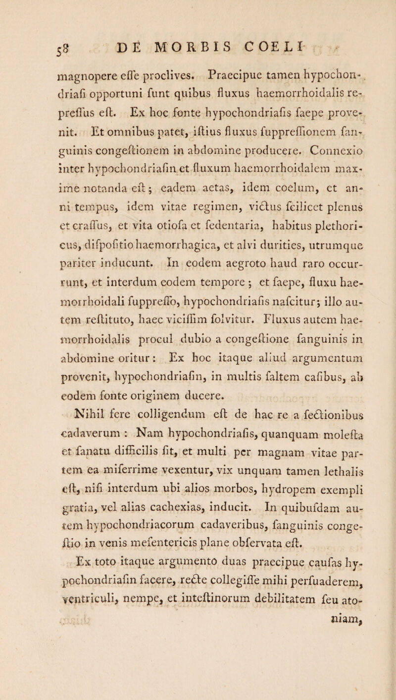 S8 magnopere efle proclives. Praecipue tamen hypochon-, driafi opportuni funt quibus fluxus haemorrhoidalis re- preflus eft. Ex hoc fonte hypochondriafls faepe prove¬ nit. Et omnibus patet, iflius fluxus fupprefTionem fari- guinis congeflionem in abdomine producere. Connexio inter hypochondriafin et fluxum haemorrhoidalem max¬ ime notanda efl:; eadem aetas, idem coelum, et an¬ ni tempus, idem vitae regimen, vidlus fcilicct plenus etcraffus, et vita otiofa et fedentaria, habitus plethori- cus, difpofitio haemorrhagica, et alvi durities, utrumque pariter inducunt. In eodem aegroto haud raro occur¬ runt, et interdum eodem tempore ; et faepe, fluxu hae- morrhoidali fupprelFo, hypochondriafls nafcitur; illo au¬ tem reflituto, haec viciffim folvitur. Fluxus autem hae¬ morrhoidalis procul dubio a congeilioiie fanguinis in abdomine oritur: Ex hoc itaque aliud argumentum provenit, hypochondriafin, in multis faltem caflbus, ab eodem fonte originem ducere. Kihil fere colligendum eft de hac re a fedlionibus cadaverum : Nam hypochondriafls, quanquam molefta et fanatu difficilis flt, et multi per magnam vitae par¬ tem ea miferrime vexentur, vix unquam tamen lethalis eft, nifl interdum ubi alios morbos, hydropem exempli gratia, vel alias cachexias, inducit. In quibufdam au¬ tem hypochondriacorum cadaveribus, fanguinis conge- ftio in venis mefentericis plane obfervata eft. Ex toto itaque argumento duas praecipue caufas hy- pochondriafln facere, re£l:e collegilTe mihi perfuaderem, ventriculi, nempe, et inteftinorum debilitatem feu ato- niam,