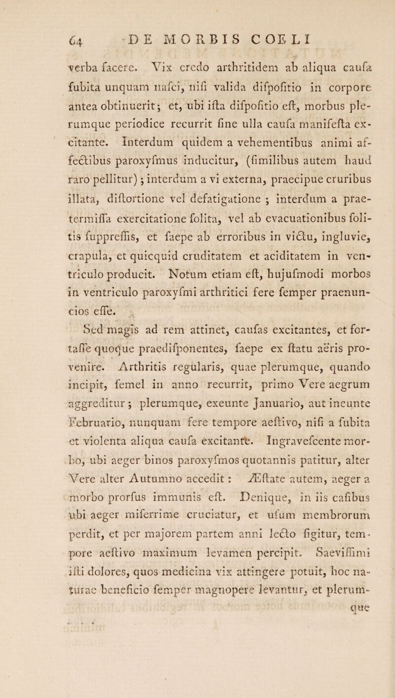 ■verba facere. Vix credo arthritidem ab aliqua caufa fubita unquam nafci, nifi valida difpofitio in corpore antea obtinuerit; et, ubi ifta difpofitio eft, morbus ple¬ rumque periodice recurrit fine ulla caufa manifefla ex¬ citante. Interdum quidem a vehementibus animi af- fedlibus paroxyfmus inducitur, (fimilibus autem haud raro pellitur); interdum a vi externa, praecipue cruribus illata, diftortione vel defatigatione ; interdum a prae- termilTa exercitatione folita, vel ab evacuationibus foli- tis fupprefTis, et faepe ab erroribus in vidlu, ingluvie, crapula, et quicquid cruditatem et aciditatem in ven* triculo producit. Notum etiam eft, hujufmodi morbos in ventriculo paroxyfmi arthritici fere femper praenun- cios efte. Sed magis ad rem attinet, caufas excitantes, et for- tafie quoque praedifponentes, faepe ex ftatu aeris pro¬ venire. Arthritis regularis, quae plerumque, quando incipit, femel in anno recurrit, primo Vere aegrum aggreditur ; plerumque, exeunte Januario, aut ineunte Februario, nunquam fere tempore aeftivo, nifi a fubita et violenta aliqua caufa excitanfe. Ingravefcente mor¬ bo, ubi aeger binos paroxyfmos quotannis patitur, alter Vere alter Autumno accedit: Aiftate autem, aeger a morbo prorfus immunis eft. Denique, in iis cafibus ubi aeger miferrime cruciatur, et uium membrorum perdit, et per majorem partem anni ledlo figitur, tem ¬ pore aeftivo maximum levamen percipit. Saevifiimi ifti dolores, quos medicina vix attingere potuit, hoc na¬ turae beneficio femper magnopere levantur, et plerum- que