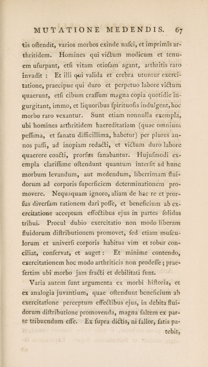 lis oftendit, varios morbos exinde nafci, et imprimis ar¬ thritidem. Homines qui vi6lum modicum et tenu¬ em ufurpant, etfi vitam otiofam agant, arthritis raro invadit : Et illi q<ui valida et crebra utuntur exerci¬ tatione, praecipue qui duro et perpetuo labore villum n quaerunt, etfi cibum craffiim magna copia quotidie in¬ gurgitant, immo, et liquoribus fpirituofis indulgeiit,hoc morbo raro vexantur- Sunt etiam nonnulla exempla, ubi homines arthritidem haereditariam (quae omnium pefTima, et fanatu difficillima, habetur) per plures an¬ nos paffi, ad inopiam redacti, et victum duro labore quaerere coa£ti, prorfus fanabantur. Hujufmodi ex¬ empla clariffime oftendunt quantum interfit ad hunc morbum levandum, aut medendum, liberrimam flui¬ dorum ad corporis fuperficiem determinationem pro¬ movere. Nequaquam ignoro, aliam de hac re et pror- fus diverfam rationem dari polTe, et beneficium ab ex¬ ercitatione acceptum efFe£tibus ejus in partes folidas tribui. Procul dubio exercitatio non modo liberam fluidorum diftributionem promovet, fed etiam mufcu- lorum et univerfi corporis habitus vim et robur con¬ ciliat, confervat, et auget : Et minime contendo, exercitationem hoc modo arthriticis non prodefle; prae- fertim ubi morbo jam fra£li et debilitati funt. Varia autem funt argumenta ex morbi hiftoria, et ex analogia juvantium, quae oftendunt beneficium ab exercitatione perceptum effeftibus ejus, in debita flui¬ dorum diftributione promovenda, magna faltem ex par¬ te tribuendum efle. Ex fupra di<^is, ni fallor, fatis pa¬ tebit.