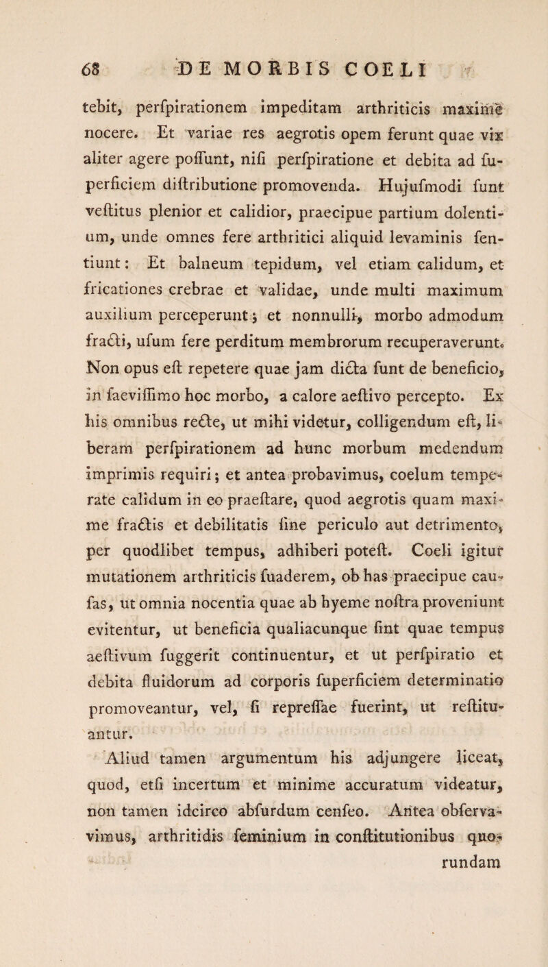 tebit, perfpirationem impeditam arthriticis maxime nocere. Et variae res aegrotis opem ferunt quae vix aliter agere poflunt, nifi perfpiratione et debita ad fu- perficiem diftributione promovenda. Hujufmodi funt veftitus plenior et calidior, praecipue partium dolenti¬ um, unde omnes fere arthritici aliquid levaminis fen- tiunt: Et balneum tepidum, vel etiam calidum, et fricationes crebrae et validae, unde multi maximum auxilium perceperunt j et nonnulli-, morbo admodum fracti, ufum fere perditum membrorum recuperaverunt. Non opus eft repetere quae jam didla funt de beneficio, in faeviffimo hoc morbo, a calore aeflivo percepto. Ex his omnibus re£le, ut mihi videtur, colligendum eft, li¬ beram perfpirationem ad hunc morbum medendum imprimis requiri; et antea probavimus, coelum tempe¬ rate calidum in eo praeftare, quod aegrotis quam maxi¬ me fragiis et debilitatis fine periculo aut detrimenta, per quodlibet tempus, adhiberi poteft. Coeli igitur mutationem arthriticis fuaderem, ob has ^praecipue cau- fas, ut omnia nocentia quae ab hyeme noftra proveniunt evitentur, ut beneficia qualiacunque fint quae tempus aeftivum fuggerit continuentur, et ut perfpiratio et debita fluidorum ad corporis fuperficiem determinatio promoveantur, vel, fi reprelTae fuerint, ut reftitu- antLir. Aliud tamen argumentum his adjungere liceat, quod, etfi incertum et minime accuratum videatur, non tamen idcirco abfurdum cenfeo. Aritea obferva- vimus, arthritidis feminium in conftitutionibus quo^ rundam