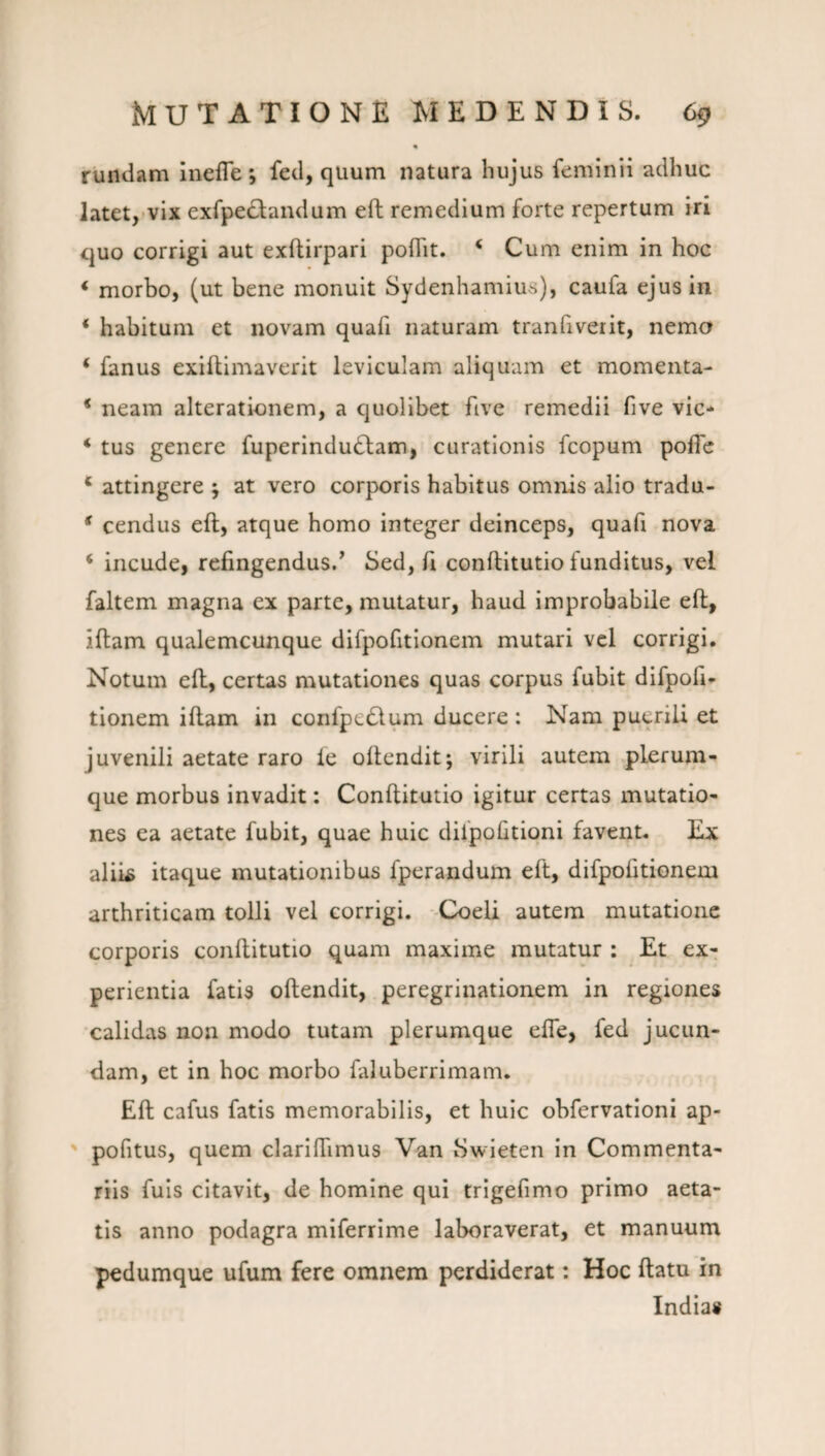 rundam inefle *, fed, quum natura hujus femlnii adhuc latet,'Vix exfpe^landum eft remedium forte repertum iri quo corrigi aut exftirpari poflit. ‘ Cum enim in hoc ‘ morbo, (ut bene monuit Sydenhamius), caufa ejus in ‘ habitum et novam quafi naturam tranfiveiit, nema ‘ fanus exiftimaverit leviculam aliquam et momenta- * neam alterationem, a quolibet five remedii five vic- ‘ tus genere fuperindudlam, curationis fcopum poffe * attingere ; at vero corporis habitus omnis alio tradu- * cendus eft, atque homo integer deinceps, quafi nova ‘ incude, refingendus/ Sed, fi conftitutio funditus, vel faltem magna ex parte, mutatur, haud improbabile eft, iftam qualemcunque difpofitionem mutari vel corrigi. Notum eft, certas mutationes quas corpus fubit difpofi* tionem iftam in confpcdlum ducere : Nam puerili et juvenili aetate raro ie oftendit; virili autem plerum¬ que morbus invadit: Conftitutio igitur certas mutatio¬ nes ea aetate fubit, quae huic dilpofitioni favent. Ex alii^ itaque mutationibus fperandum eft, difpofitionem arthriticam tolli vel corrigi. -Coeli autem mutatione corporis conftitutio quam maxime mutatur : Et ex¬ perientia fatis oftendit, peregrinationem in regiones calidas non modo tutam plerumque efle, fed jucun¬ dam, et in hoc morbo faluberrimam. Eft cafus fatis memorabilis, et huic obfervationi ap- ' pofitus, quem clarifTimus Van Swieten in Commenta¬ riis fuis citavit, de homine qui trigefimo primo aeta¬ tis anno podagra miferrime laboraverat, et manuum pedumque ufum fere omnem perdiderat: Hoc ftatu in Indias