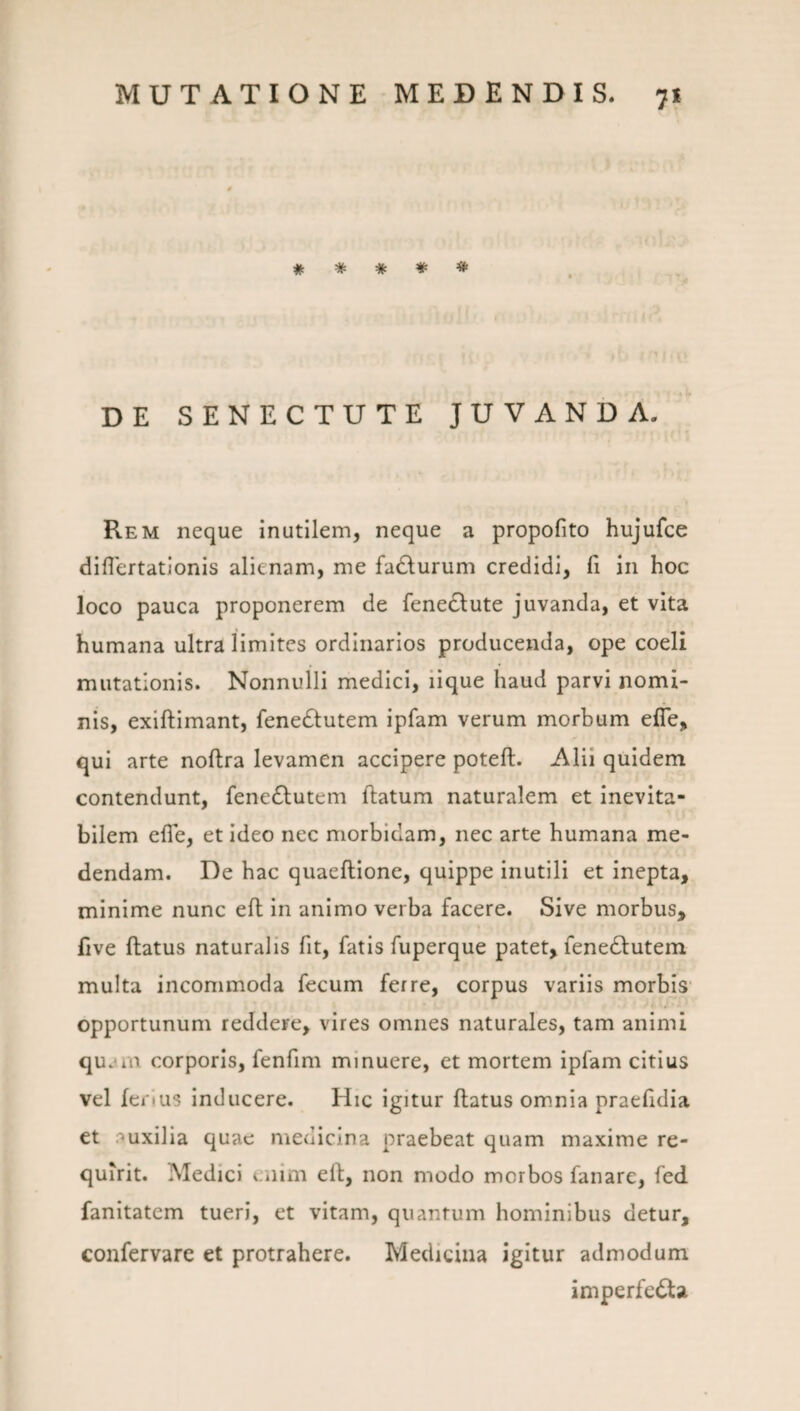 # * * # * DE SENECTUTE JUVANDA. Rem neque inutilem, neque a propofito hujufce diflertationis alienam, me fadlurum credidi, fi in hoc loco pauca proponerem de fenedlute juvanda, et vita humana ultra limites ordinarios producenda, ope coeli mutationis. Nonnulli medici, iique haud parvi nomi¬ nis, exiftimant, fenedlutem ipfam verum morhum efle, qui arte noftra levamen accipere poteft. Alii quidem contendunt, fene61;utem flatum naturalem et inevita¬ bilem efle, et ideo nec morbidam, nec arte humana me¬ dendam. De hac quaeftione, quippe inutili et inepta, minime nunc eft in animo verba facere. Sive morbus, five ftatus naturalis fit, fatis fuperque patet, fenedlutem multa incommoda fecum ferre, corpus variis morbis' opportunum reddere, vires omnes naturales, tam animi qu.un corporis, fenfim minuere, et mortem ipfam citius vel ferius inducere. Hic igitur flatus om.nia praefidia et auxilia quae medicina praebeat quam maxime re¬ quirit. Medici enim ell, non modo morbos fanare, fed fanitatem tueri, et vitam, quantum hominibus detur, confervare et protrahere. Medicina igitur admodum imperfedla