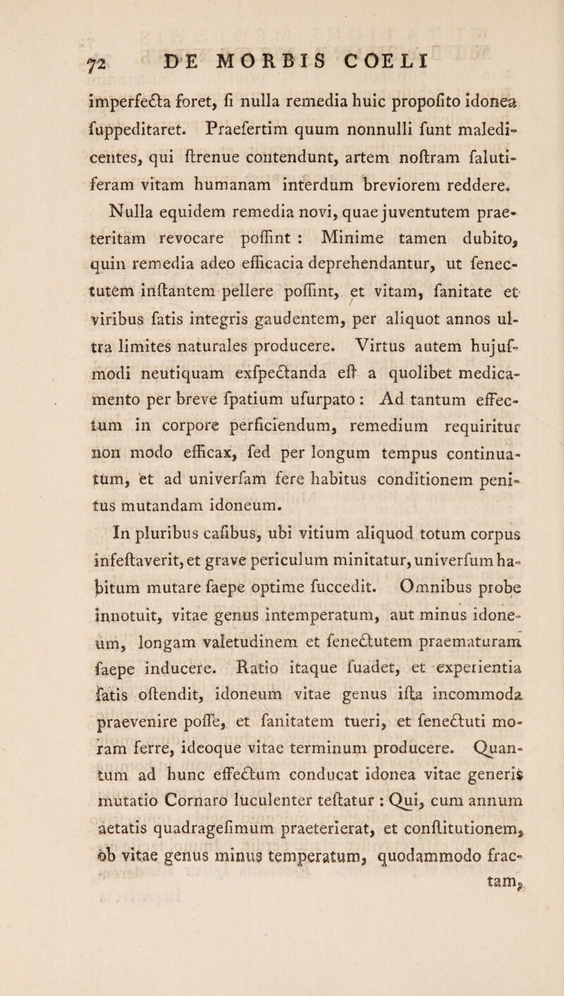 imperfe£la foret, fi nulla remedia huic propofito idonea fuppeditaret. Praefertim quum nonnulli funt maledi¬ centes, qui ftrenue contendunt, artem noftram faluti- feram vitam humanam interdum breviorem reddere. Nulla equidem remedia novi, quae juventutem prae¬ teritam revocare poffint : Minime tamen dubito, quin remedia adeo efficacia deprehendantur, ut fenec- tutem inflantem pellere poffint, et vitam, fanitate et viribus fatis integris gaudentem, per aliquot annos ul¬ tra limites naturales producere. Virtus autem hujuf- modi neutiquam exfpeclanda efi a quolibet medica¬ mento per breve fpatium ufurpato : Ad tantum effec¬ tum in corpore perficiendum, remedium requiritur non modo efficax, fed per longum tempus continua¬ tum, et ad univerfam fere habitus conditionem peni¬ tus mutandam idoneum. In pluribus cafibus, ubi vitium aliquod totum corpus infeftaverit,et grave periculum minitatur, univerfum ha¬ bitum mutare faepe optime fuccedit. Omnibus probe innotuit, vitae genus intemperatum, aut minus idone¬ um, longam valetudinem et fenedlutem praematuram faepe inducere. Ratio itaque fuadet, et experientia fatis oftendit, idoneum vitae genus ifta incommoda praevenire polTe, et fanitatem tueri, et fene£luti mo¬ ram ferre, idcoque vitae terminum producere. Quan¬ tum ad hunc effe£lum conducat idonea vitae generis mutatio Cornaro luculenter teftatur : Qui, cura annum aetatis quadragefiraum praeterierat, et conftitutionem, bb vitae genus minus temperatum, quodammodo frac¬ tam,