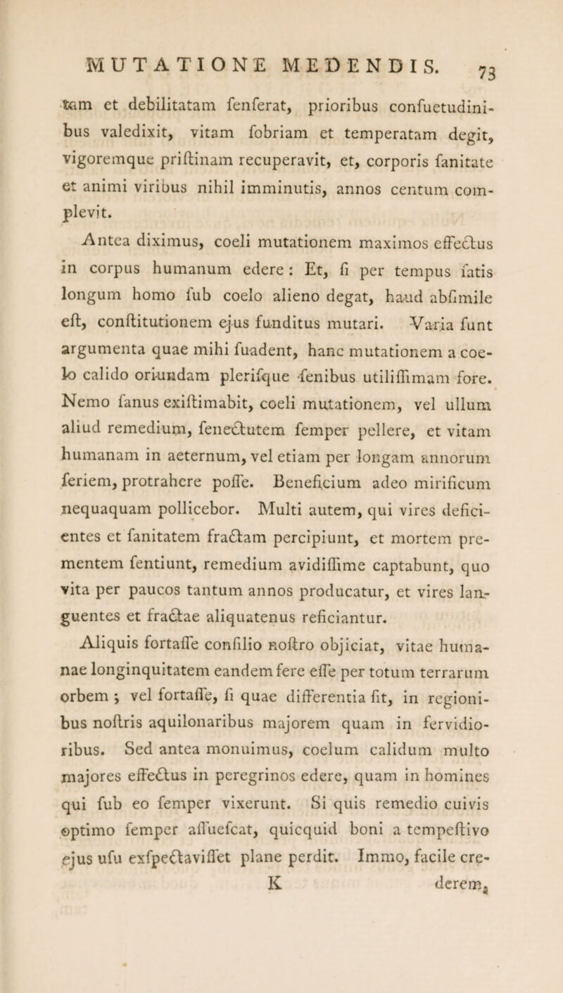 73 •iGin et debilitatam fenferat, prioribus confuetudini- bus valedixit, vitam fobriam et temperatam degit, vigoremque priftinam recuperavit, et, corporis fanitate et animi viribus nihil imminutis, annos centum com¬ plevit. Antea diximus, coeli mutationem maximos cfFe£lus in corpus humanum edere: Et, fi per tempus fatis longum homo fub coelo alieno degat, haud abfimile eft, conftitutionem ejus funditus mutari. Varia funt argumenta quae mihi fuadent, hanc mutationem a coe¬ lo calido oriundam plerifque -fenibus utiliiTimam fore. « Nemo fanus exiftimabit, coeli mutationem, vel ullum aliud remedium, fenetbutem femper pellere, et vitam humanam in aeternum, vel etiam per longam annorum feriem, protrahere polTe. Beneficium adeo mirificum nequaquam pollicebor. Multi autem, qui vires defici¬ entes et fanitatem fra£lam percipiunt, et mortem pre¬ mentem fentiunt, remedium avidiffime captabunt, quo vita per paucos tantum annos producatur, et vires laa- guentes et fra^ae aliquatenus reficiantur. Aliquis fortafle confilio noftro objiciat, vitae hutna- nae longinquitatem eandem fere efTe per totum terrarum orbem *, vel fortafle, fi quae differentia fit, in regioni¬ bus noflris aquilonaribus majorem quam in fervidio¬ ribus. Sed antea monuimus, coelum calidum multo majores effe(^fus in peregrinos edere, quam in homines qui fub eo femper vixerunt. Si quis remedio cuivis optimo femper afluefeat, quicquid boni a tempeftivo ejus ufu exfpc^laviflet plane perdit. Immo, facile cre- K derem^