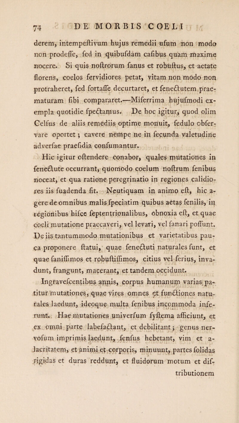 deremy intempeftivum hujus remedii ufum non modo non prodeffe, ,fed in quibufdam cafibus quam maxime nocere. Si quis noftrorum fanus et robuftus, et aetate florens, coelos fervidiores petat, vitam non modo non protraheret, fed fortafle decurtaret, et fene6tutem. prae¬ maturam fibi compararet.—Miferrima hujufmodi ex¬ empla quotidie fpedlamus* De hoc igitur, quod olim Celfus de aliis remediis optime monuit, fedulo obfer- vare oportet; cavere nempe ne in fepunda valetudine adverfae praefidia confumantur. Hic igitur oilendere ^ conabor, quales mutationes in fene6\ute occurrant, quomodo coelum noflrum fenibus noceat, et qua ratione peregrinatio in regiones calidio¬ res iis fuadenda fit. Neutiquam in animo eft, hic a- gere de omnibus malis fpeciatim quibus aetas fenilis,*in regionibus hifcc feptentripnalibus, obnoxia eft, et quae coeli mutatione praecaveri, vel levari, vel fanari poflunt. De iis.tantummodo inutationibus et varietatibus pau¬ ca proponere ftatui, quae fenefluti naturales funt, et quae fanifiTimos et robuftiffimos, citius vel ferius, inva¬ dunt, frangunt, macerant, et tandem occidunt. Ingravefcentibus appis, corpus humanum varias^ pa- titur mutationes, quae viresr omnes ptfundliones natu¬ rales laedunt, ideoque multa fenibus incommoda infe- runt*»' Hae mutationes pniverfum fyftema afficiunt, et ,^exvomni.parte labefa^arit, et debilitant; genus ner- vofum imprimis la^d;Unt, ^fenfus hebetant, vim et a- lacritatem, et animi etjCprpptis, minuunt, partes folidas jigidas et duras reddunt, et fluidorum motum et dif- tributionem