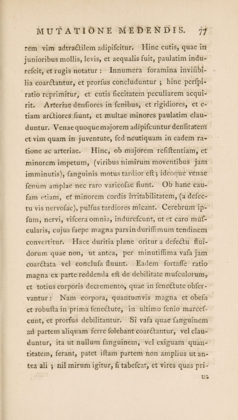 rem vim adtra6lilem aclipifcitur. Hinc cutis, quae in junioribus mollis, levis, et aequalis fuit, paulatim indu- refcit, et rugis notatur : Innumera foramina invifibi- lia coar£lantur, et prorfus concluduntur ; hinc perfpi- ratio reprimitur, et cutis ficcitatem peculiarem acqui¬ rit. Arferrae deiifiores in fenibus, et rigidiores, et e- tiam ar(!^iores fiunt, et multae minores paulatim clau¬ duntur. Venae quoque majorem adipifeuntur denfitater^ et vim quam in juventute, fed neutiquam in eadem ra¬ tione ac arteriae. Hinc, ob majorem refiftentlam, et minorem impetum, (viribus nimirum moventibus jam imminutis), fanguinls motus tardior eftj ideoque venae fenum amplae nec raro varicofae fiunt. Ob hanc cau- fam etiam, ef minorem cordis irritabilitatem, (a defec¬ tu vis nervofae), pulfus tardiores micant. Cerebrum ip- fum, nervi, vifcera omnia, indurefeunt, ut et caro miif- cularis, cujus faepe magna parsindurifiimum tendinem convertitur. Haee duritia plane oritur a defe(5lu flui¬ dorum quae non, ut antea, per minutiflama vafa jam coarftata vel eonclufa fluunt. Eadem fortafle ratio magna ex parte reddenda eft de debilitate mufculorum» et totius corporis decremento, quae in fenedlute obfer- vanturNam corpora, quantumvis magna et obefa et robufta in prima feneclute, in ultimo fenio marcef- cunt, et prorfus debilitantur. Si vafa quae fanguinem ad partem aliquam ferre folebant coarftantur, vel clau¬ duntur, ita ut nullum fanguinem, vel exiguam quan¬ titatem, ferant, patet iftam partem non amplius ut an¬ tea ali ; nil mirum igitur^ fi tabefeat, et vires quas pri^