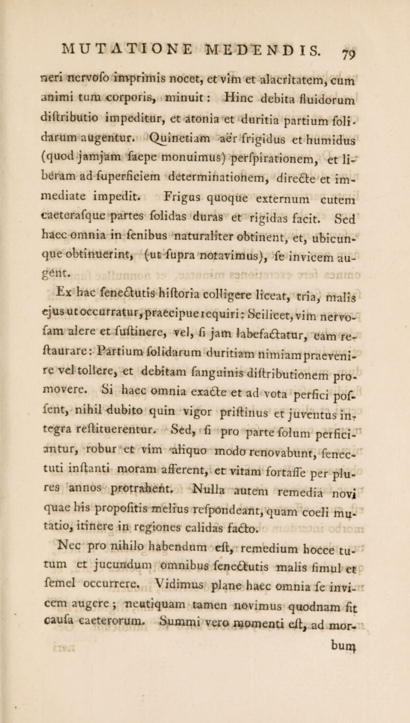 79 neri nervofo imprimis nocet, efvim et alacritatem, cum animi tum corporis, minuit: Hinc debita fluidorum diftributio impeditur, et atonia et'duritia partium foli- darum augentur. Quinetiam aer .‘frigidus et humidus (quod.jamjam faepe monuimus) perfpirationem, et li¬ baram ad fuperficiem determinationem, diredie et im¬ mediate impedit. Frigus quoque externum cutem caeterafque partes folidas duras et rigidas facit. Sed haec omnia in fenibus naturaliter obtinent, et, ubicun¬ que obtinuerint, (ut fupra notavimus), fe invicem au¬ gent. Ex hac fenedlutis hiftoria colligere liceat, tria, malis ejus ut occurratur, praecipue requiri: Scilicet, vim nervo- fam alere et fuftinere, vel, fi jam labefadfatur, eam re- ftaurare :• Partium folidarum duritiam nimiam praeveni¬ re vel tollere, et debitam fanguinis diftributionem pro¬ movere. Si haec omnia exadle et ad vota perfici pof- fent, nihil dubito quin vigor priftinus et juventus in¬ tegra reftituerentur. Sed,'fi pro partefolum perfici-^ antur, robur et vim -aliquo modo renovabunt, fenec- tuti inftanti' moram afferent, et vitam fortaffe per plu- res 'annos protrahent. Nulla autem remedia novi' quae his propofitis melius refpondeant, quam coeli mu¬ tatio, itinere in regiones calidas fadfco. Nec pro nihilo habendum elt, remedium hocce tu- * tum et jucundum omnibus fenedtutis malis fimul et'' femel occurrere. Vidimus plane haec omnia fe invi¬ cem augere ; neutiquam tamen novimus quodnam fit caufa caeterorum. Summi vero momenti elt, ad mor-' . ■>. bun^