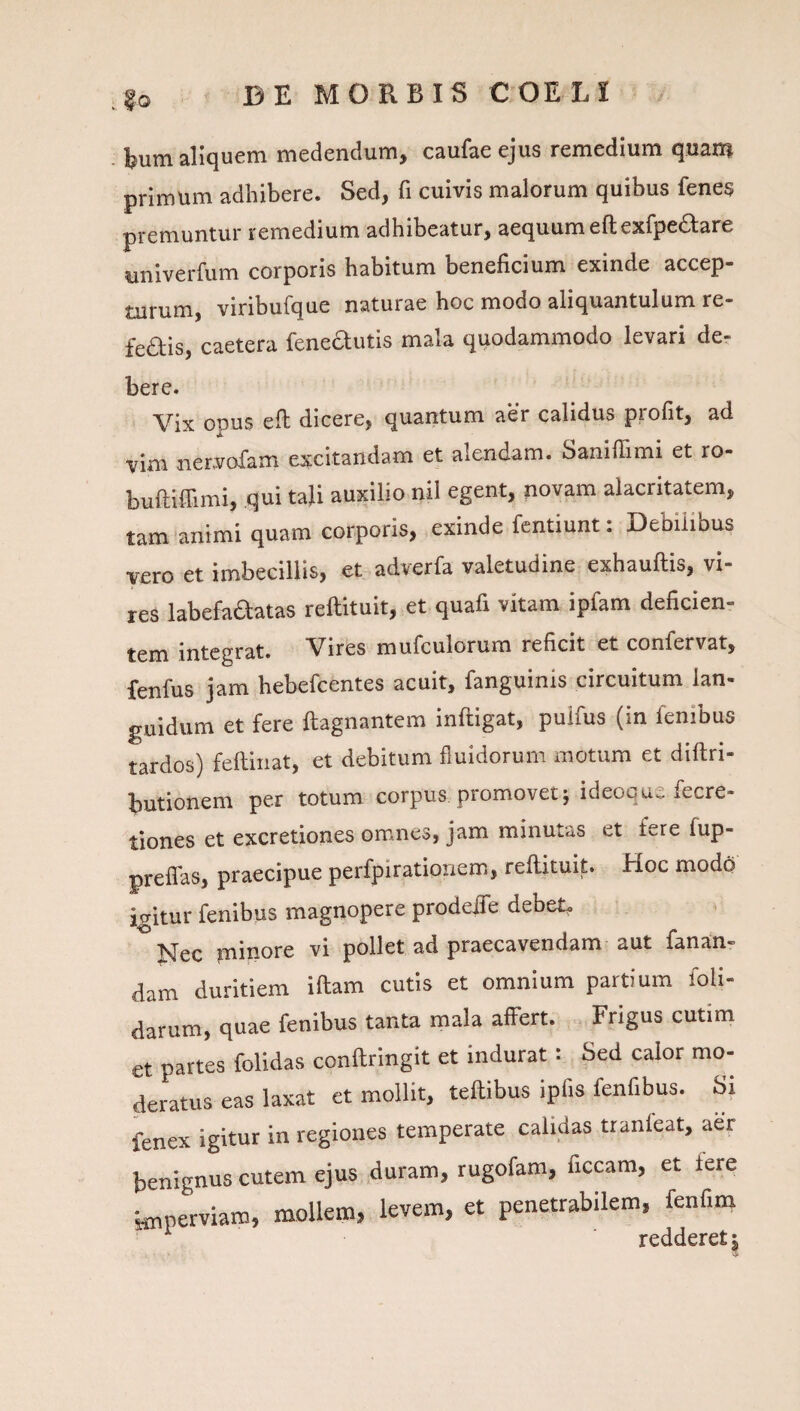 §0 bum aliquem medendum, caufaeejus remedium quam primum adhibere. Sed, fi cuivis malorum quibus fenes premuntur remedium adhibeatur, aequum eftexfpedare univerfum corporis habitum beneficium exinde accep¬ turum, viribufque naturae hoc modo aliquantulum re¬ feris, caetera fenedutis mala quodammodo levari de¬ bere. Vix opus eft dicere, quantum aer calidus profit, ad vim ner.vofam excitandam et alendam. Saniffimi et ro- buftiffimi, qui taji auxilio nil egent, novam alacritatem, tam animi quam corporis, exinde fentiunt: Debilibus vero et imbecillis, et adverfa valetudine exhauftis, vi¬ res labefaftatas reftituit, et quafi vitam ipfam deficien¬ tem integrat. Vires mufculorum reficit et confervat, fenfus jam hebefcentes acuit, fanguinis circuitum lan¬ guidum et fere ftagnantem infligat, puifus (in fenibus tardos) feftinat, et debitum fluidorum motum et diflri- butionem per totum corpus, promovet; ideoque fecre- iones et excretiones omnes, jam minutas et fere fup- ireffas, praecipue perfpirationem, reflituit. Hoc modq gitur fenibus magnopere prodejfe debet. Nec minore vi pollet ad praecavendam aut fanan- lam duritiem illam cutis et omnium partium foli- larum, quae fenibus tanta mala affert. Frigus cutim :t partes folidas conllringit et indurat: Sed calor mo- jeratus eas laxat et mollit, tellibus ipfis fenfibus. Si ienex igitur in regiones temperate calidas tranfeat, aer benignus cutem ejus duram, rugofam, ficcam, et fere imperviam, mollem, levem, et penetrabilem, fenfim ^ redderet