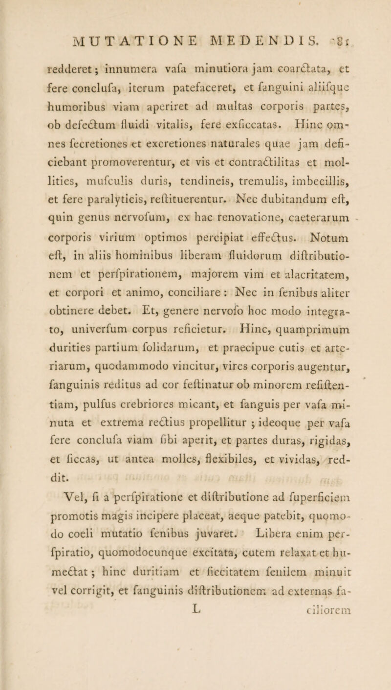 redderet; innumera vafa minutiora jam coar£lata, et fere conclufa, iterum patefaceret, et fanguini aliifque humoribus viam aperiret ad multas corporis partes, ob defectum lluidi vitalis, fere exficcatas. Hinc om¬ nes fecretiones et excretiones naturales quae jam defi¬ ciebant promoverentur, et vis et contra^filitas et mol¬ lities, mufculis duris, tendineis, tremulis, imbecillis, ct fere paralyticis, reftituerentur. Nec dubitandum eft, quin genus nervofum, ex hac renovatione, caeterarum - corporis virium optimos percipiat effc6lus. Notum eft, in aliis hominibus liberam fluidorum diftributio- nem et perfpirationem, majorem vim et alacritatem, et corpori et animo, conciliare: Nec in fenibus aliter obtinere debet. Et, genere nervofo hoc modo integra¬ to, univerfum corpus reficietur. Hinc, quamprimum durities partium folidarum, et praecipue cutis et arte¬ riarum, quodammodo vincitur, vires corporis augentur, fanguinis reditus ad cor feftinatur ob minorem refiften- tiam, pulfus crebriores micant, et fanguls per vafa nvi- nuta et extrema redlius propellitur ; ideoqiie per vafa fere conclufa viam fibi aperit, et partes duras, rigidas, et ficcas, ut antea molles, flexibiles, et vividas, red¬ dit. Vel, fi a‘perfpiratlone et diftributione ad fuperficiein promotis magis incipere placeat, aeque patebit, quomo¬ do coeli mutatio fenibus juvaret. ' Libera enim per- fpiratlo, quomodocunque excitata, cutem relaxat et hu- me6tat; hinc duritiam et ficcitatem fenilem minuit vel corrigit, et fanguinis diftributionem ad externas fa- L ciiiorem