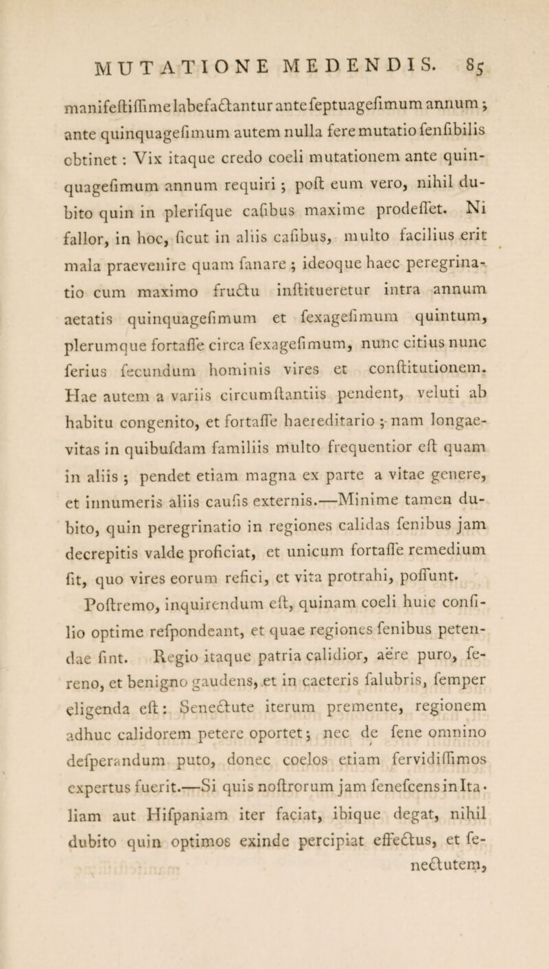 manifeftifTime labefactantur ante feptuagefimum annum; ante quinquagefimum autem nulla fere mutatio fenfibilis obtinet: Vix itaque credo coeli mutationem ante quin- quagefimum annum requiri ; poft eum vero, nihil du¬ bito quin in plerlfque cabbus maxime prodeffet. Ni fallor, in hoc, ficut in aliis cafibus, multo facilius erit mala praevenire quam fanare ; ideoquehaec peregrina^, tio cum maximo fruCtu inftitueretur intra annum aetatis quinquagefimum et fexagefimum quintum, plerumque fortaffe circa fexagefimum, nunc citius nunc ferius fecundum hominis vires et conftitutionem. Elae autem a variis circumflantiis pendent, veluti ab habitu congenito, et fortafle haereditario ;-nam longae¬ vitas In quibufdam familiis multo frequentior cfl: quam in aliis ; pendet etiam magna ex parte a vitae genere, et Innumeris aliis caufis externis.—Minime tamen du¬ bito, quin peregrinatio in regiones calidas fenibus jam decrepitis valde proficiat, et unicum fortafle remedium fit, quo vires eorum refici, et vita protrahi, poflTunt. Poftremo, Inquirendum efl, quinam coeli huic confi- lio optime refpondeaiit, et quae regiones fenibus peten¬ dae fint. Regio itaque patria calidior, aere puro, fe- reno, et benigno gaudens, et in caeteris falubris, femper eligenda efl:: Senectute iterum premente, regionem adhuc calidorem petere oportet j nec de fene omnino defperandum puto, donec coelos etiam fervldiflimos expertus fuerit.—Si quis noftrorum jam fenefeensinita* liam aut Hifpanlam iter faciat, ibique degat, nihil dubito quin optimos exinde percipiat effedlus, et fe- nedutem,