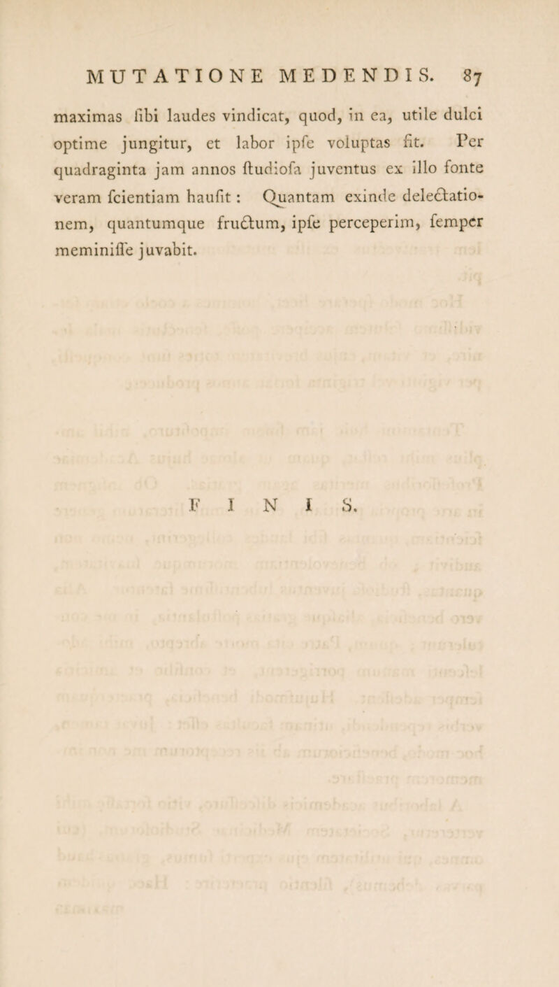 maximas libi laudes vindicat, quod, in ea, utile dulci optime jungitur, et labor ipfe voluptas fit. Per quadraginta jam annos ftudiofa juventus ex Illo fonte veram fcientiam haufit: Quantam exinde deIe61:atio- nem, quantumque fru6lum, ipfe perceperim, fempcr meminille juvabit. F I N i S,