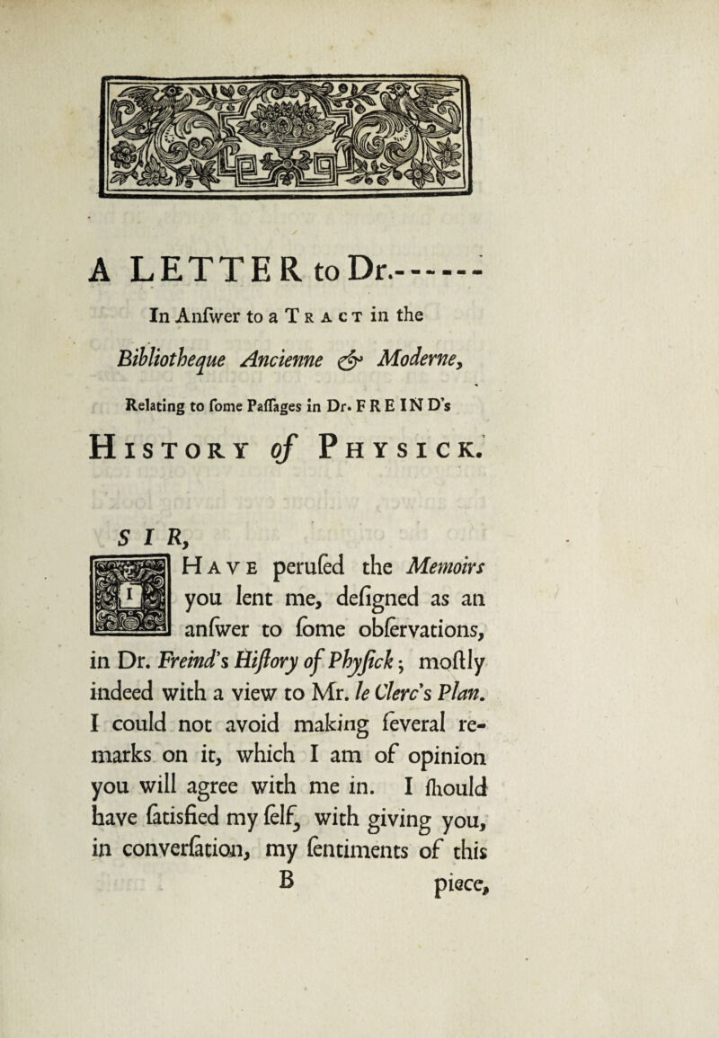 A LETTER to Dr..- In Anfwer to a T r a c t in the Bibliotheque Ancienne & Moderne, Relating to fome PafTages in Dr. F R E IN D’s History of Physick. sir, Have perufed the Memoirs you lent me, defigned as an anfwer to fome obfervations, in Dr. Freind’s Hi ft ory ofPhyftck; moftly indeed with a view to Mr. le Clerc’s Plan. I could not avoid making foveral re¬ marks on it, which I am of opinion you will agree with me in. I fliould have latisfied my lelf, with giving you, in conversion, my fentiments of this B piece.