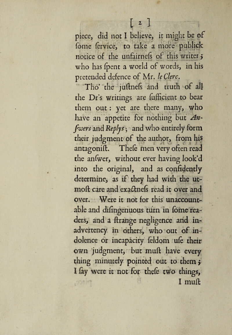 piece, did not fome (ervice, notice of the unfairnefi of this writer j who has {pent a world of words, in his pretended defence of Mr. le Clerc. Tho’ the juftnefi and truth of all the Dr’s writings are fufficient to bear them out: yet are there many, who have an appetite for nothing but An¬ swers and Reply s •, and who entirely form their judgment of the author, from his antagonift. Theft men very often read the anfwer, without ever having look’d into the original, and as confidently determine, as if they had with the ut- moft care and exadtnefi read it over and over. Were it not for this unaccount¬ able and difingenuous turn in fome rea¬ ders, and a ftrange negligence and in¬ advertency in others, who out of in¬ dolence or incapacity ftldom uft their own judgment, but muft have every thing minutely pointed out to them; I lay were it not for thefe two things, I muft I believe, it might be of to take a more publick i