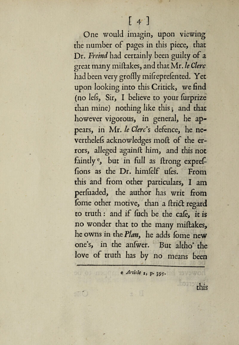 One would imagin, upon viewing the number of pages in this piece, that Dr. Freind had certainly been guilty of a great many midakes, and that Mr. le Clerc had been very groffly mifieprefented. Yet upon looking into this Critick, we find (no lefs, Sir, I believe to your furprize than mine) nothing like this; and that however vigorous, in general, he ap¬ pears, in Mr. le Clerc s defence, he ne¬ ver thelefs acknowledges mod of the er¬ rors, alleged again ft him, and this not faintlye, but in full as drong exprefi fions as the Dr. himfelf ufes. From this and from other particulars, I am perfuaded, the author has writ from fbme other motive, than a drift regard to truth : and if fitch be the cafe, it is no wonder that to the many midakes, he owns in the Plan, he adds fome new one’s, in the anfwer. But altho’ the love of truth has by no means been e Article t) p. 3^5. this