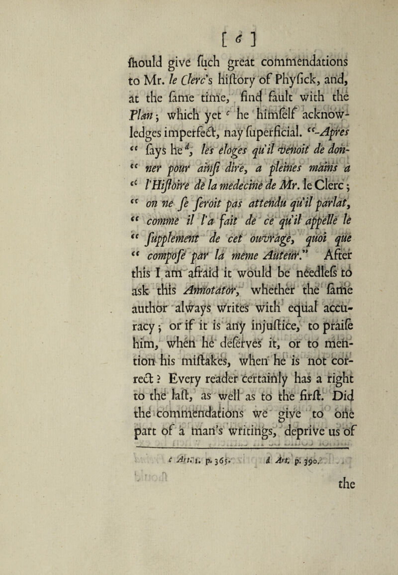 <c (C {hould give fuch great commendations to Mr. le Clerc's hiftory of Phyfick, and, at the fame time, find fault with the Flan; which yetc he himlelf acknow¬ ledges imperfect, nay fuperficial. Apres lays he d, les eloges quit ‘Venoit de don- tier pour ainji dire, a pleines mains a <c 1'HiJloire de la medecine de Mr. le Clerc; “ on ne fe feroit pas attendu qiiil parlat, comme il l'a fait de ce quit appelle le fupplemmt de cet otnrage, quoi que compofi par la meme Auteur.” After this I am afraid it would be needlefi to ask this Atinotator, whether the fame author always writes with equal accu¬ racy ; or if it is any injuftice, to praife him, when he deflrves it, or to men¬ tion his miftakes, when he is not cor- reel ? Every reader certainly has a right to the laft, as well as to the firft. Did the commendations we give to one part of a man's writings, deprive us of <C f: €C 4 Art* i; p. 365. d Art. p. 390. the