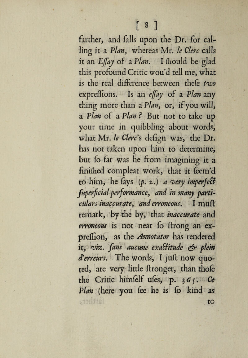 farther, and falls upon the Dr. for cal¬ ling it a Plan, whereas Mr. le Clerc calls it an Ejfay of a Plan. I iliould be glad this profound Critic wou’d tell me, what is the real difference between thele two expreftions. Is an effay of a Plan any thing more than a Plan, or, if you will, a Plan of a Plan ? But not to take up your time in quibbling about words, what Mr. le Clerc s defign was, the Dr. has not taken upon him to determine, but fo far was he from imagining it a finiihed compleat work, that it leem’d » to him, he lays (p. z.) a very imperfeft fuperficial performance, and in many parti¬ culars inaccurate, and erroneous. I muff remark, by the by, that inaccurate and erroneous is not near fo ftrong an ex- preflion, as the Annotator has rendered it, 'viz. fans aucune exa&itude & plein d’erreurs. The words, I juft now quo¬ ted, are very little ftronger, than thole the Critic himlelf ules, p. 3 65. Ce Plan (here you fee he is lb kind as to \