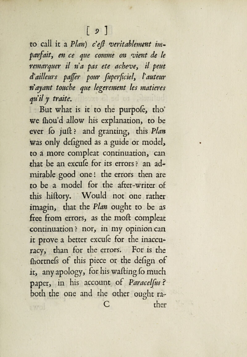 co call it a Plan) c'ejl veritablement bn- par fait, en ce que comme on 'vient de le remarquer il na pas ete ache-ve, il pent d’ailleurs pajfer pour fupevficiel, l'auteur n'ayant touche que legerement les matures qu il y traite. But what is it to the purpofe, tho” we fliou’d allow his explanation, to be ever fo juft? and granting, this Plan was only deligned as a guide or model, to a more compleat continuation, can that be an excuie for its errors ? an ad¬ mirable good one! the errors then are to be a model for the after-writer of this hiftory. Would not one rather imagin, that the Plan ought to be as free from errors, as the moft compleat continuation? nor, in my opinion can it prove a better excuie for the inaccu¬ racy, than for the errors. For is the fhortnels of this piece or the defign of it, any apology, for his wafting fo much paper, in his account of Paracelfus ? both the one and the other ought ra- O C ther