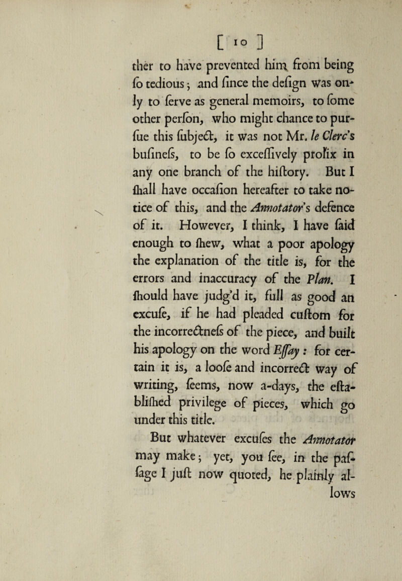 ther to have prevented him from being fo tedious 5 and fince the defign was on- ly to ferve as general memoirs, to fome other perfon, who might chance to pur- fue this fubjed, it was not Mr, le Clerc's bufinefs, to be lb exceflively prolix in any one branch of the hiftory. But I {hall have occalion hereafter to take no¬ tice of this, and the Annotators defence of it. However, I think, I have laid enough to fhew, what a poor apology the explanation of the title is, for the errors and inaccuracy of the Plan. I iliould have judg’d it, full as good an excufe, if he had pleaded cuftom for the incorrednefs of the piece, and built his apology on the word EJJay: for cer¬ tain it is, a loofe and incorred way of writing, feems, now a-days, the efta- blifhed privilege of pieces, which go under this title. But whatever excufes the Annotator may make; yet, you fee, in the paf- fage I juft now quoted, he plainly al¬ lows