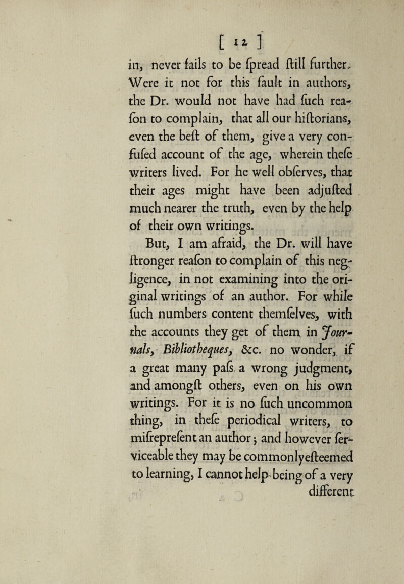 in, never fails to be fpread flill further. Were it not for this fault in authors, the Dr. would not have had fuch rea- fon to complain, that all our hiftorians, even the bell of them, give a very con- fufed account of the age, wherein thefe writers lived. For he well obferves, thax their ages might have been adjufted much nearer the truth, even by the help of their own writings. But, I am afraid, the Dr. will have ftronger reafon to complain of this neg¬ ligence, in not examining into the ori¬ ginal writings of an author. For while fuch numbers content themfelves, with the accounts they get of them in Jour¬ nals, Billiotheques, See. no wonder, if a great many pafs. a wrong judgment, andamongft others, even on his own writings. For it is no fuch uncommon thing, in thefe periodical writers, to mifreprefent an authorj and however fer- viceable they may be commonlyefteemed to learning, I cannot help being of a very different