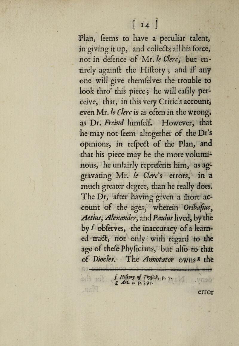 [ '4 ] Plan, feerns to have a peculiar talent, in giving it up, and collects all his force, not in defence of Mr. le Clerc, but en¬ tirely againfl: the Hiftory ; and if any one will give them (elves the trouble to look thro’ this piece j he will eafily per¬ ceive, that, in this very Critic s account, even Mr. le Clerc is as often in the wrong, as Dr. Freind himfelf. However, that he may not feem altogether of the Dr’s opinions, in refpedt of the Plan, and that his piece may be the more volumi¬ nous, he unfairly reprefents him, as ag¬ gravating Mr. le Clerc s errors, in a much greater degree, than he really does. The Dr, after having given a fhort ac¬ count of the ages,, wherein Oribafius, Aetius, Alexander, and Paulas lived, by the by f obferves, the inaccuracy of a learn¬ ed tract, not only with regard to the age of thefe Phyficians, but al(b to that of Diocles. The Annotator ownss the to / Hiftory of JPbyfukf p. 7. g Art. 2. p. 397. error