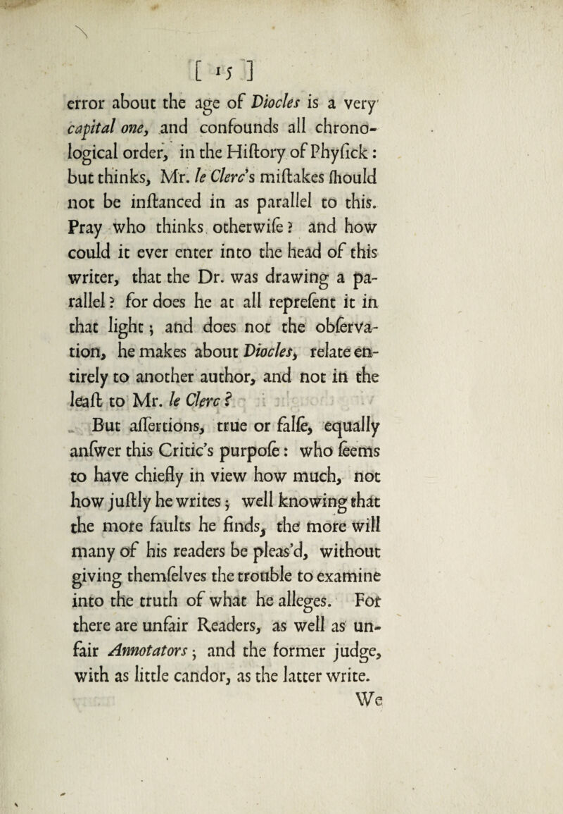 error about the age of Diodes is a very capital one, and confounds all chrono¬ logical order, in the Hiftory of Phylick: but thinks, Mr. le Clercs miftakes fliould not be inftanced in as parallel to this. Pray who thinks otherwile? and how could it ever enter into the head of this writer, that the Dr. was drawing a pa¬ rallel ? for does he at all reprelent it in that light; and does not the obferva- tion, he makes about Diodes, relate en¬ tirely to another author, and not in the leafb to Mr. le Clerc ? But affertions, true or fa He, equally anlwer this Critic’s purpole: who leems to have chiefly in view how much, not how juftly he writes; well knowing that the more faults he finds, the more will many of his readers be pleas’d, without giving themlelves the trouble to examine into the truth of what he alleges. For there are unfair Readers, as well as un¬ fair Annotators • and the former judge, with as little candor, as the latter write. We