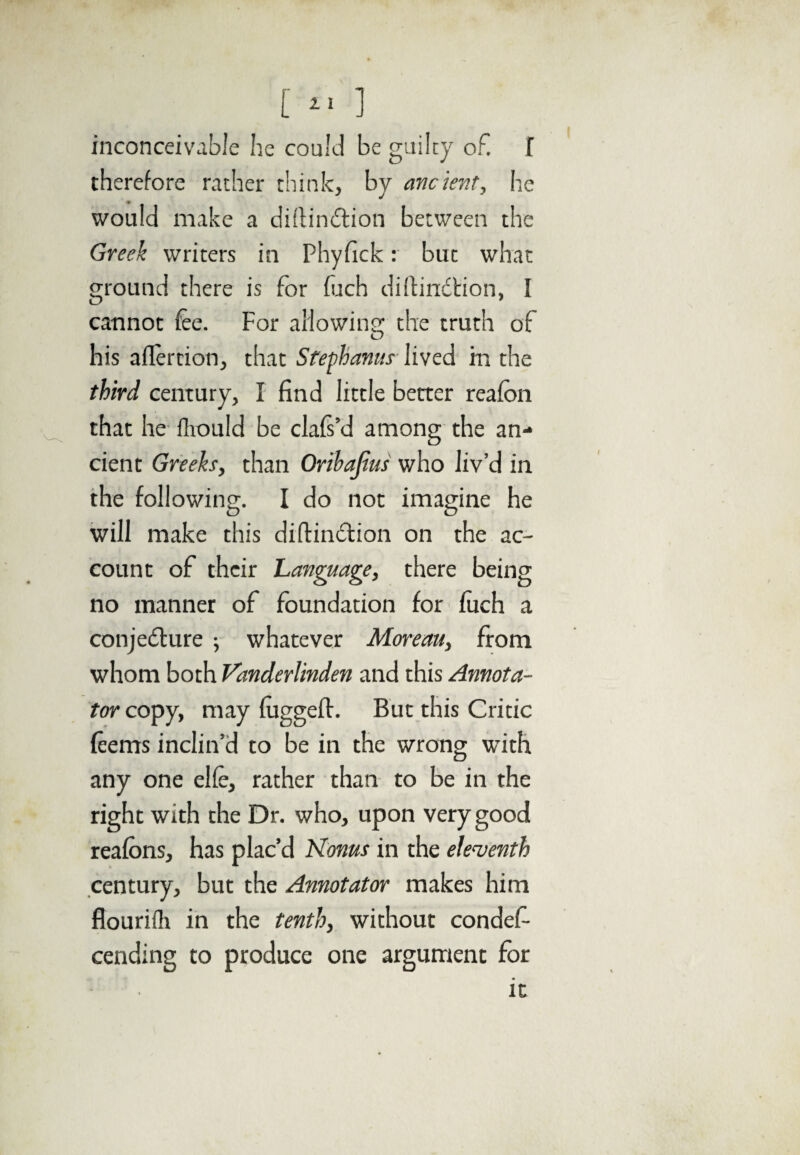 [»' ] inconceivable he could be guilty of. f therefore rather think, by ancient, he would make a diftindlion between the Greek writers in Phyfick: but what ground there is for fitch diffindtion, I cannot fee. For allowing the truth of his aflertion, that Stephanas lived hi the third century, I find little better reafon that he fhould be clafs’d among the an¬ cient Greeks, than Oribajius who liv’d in the following. I do not imagine he will make this diftindtion on the ac¬ count of their Language, there being no manner of foundation for fuch a conjedture ; whatever Moreau, from whom both Vanderlinden and this Annota¬ tor copy, may fuggeff. But this Critic feems inclin’d to be in the wrong with any one elfe, rather than to be in the right with the Dr. who, upon very good reafons, has plac’d Konus in the eleventh century, but the Annotator makes him flourifh in the tenth, without condef- cending to produce one argument for it