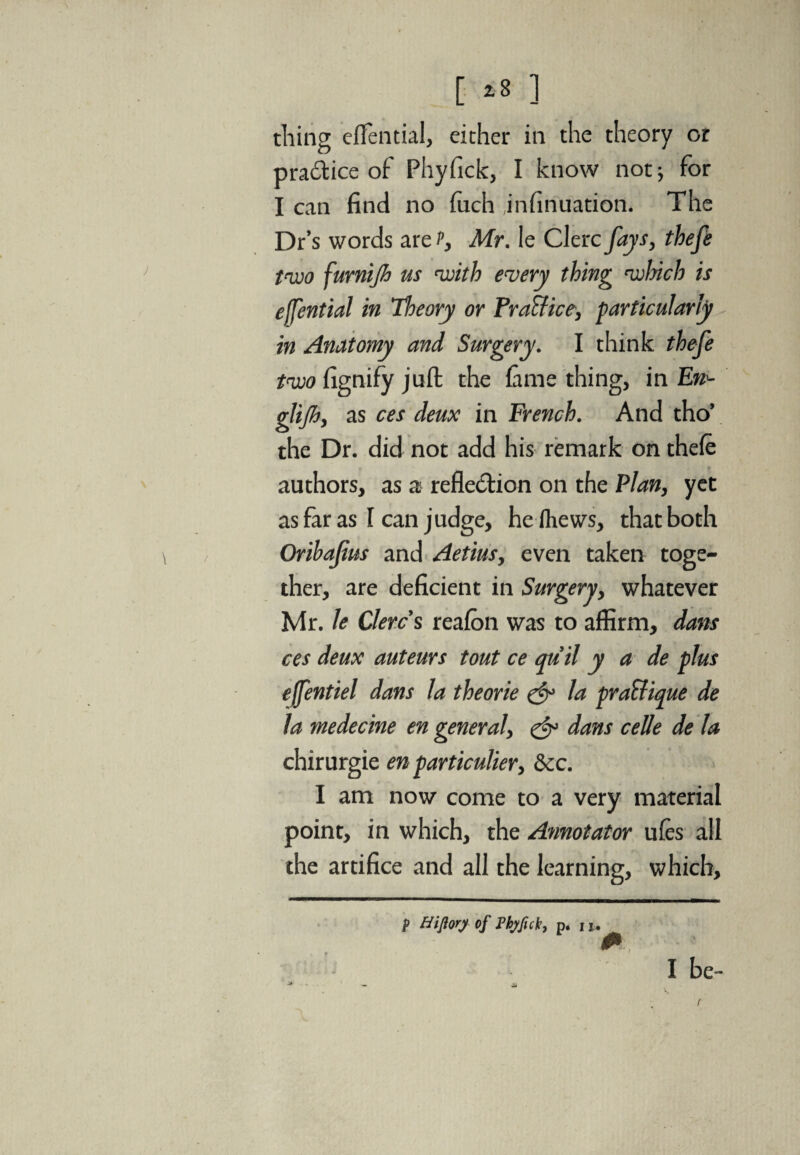 [ *8 ] tiling effential, either in the theory or practice of Phyfick, I know not; for I can find no fiich jnfinuation. The Dr’s words are t, Mr. le Clerc fays, thefe two furnijh us with every thing which is effential in Tloeory or Practice, particularly in Anatomy and Surgery. I think thefe two fignify juft the fame thing, in Eti- glijh, as ces deux in French. And tho’ the Dr. did not add his remark on thefe authors, as as reflection on the Plan, yet as far as I can j udge, hefhews, that both Oribajius and Aetius, even taken toge¬ ther, are deficient in Surgery, whatever Mr. le Clerc s reafon was to affirm, dans ces deux auteurs tout ce quit y a de plus effentiel dans la theorie & la pratique de la medecine en general, & dans cede de la chirurgie en particulier, dec. I am now come to a very material point, in which, the Annotator ufes all the artifice and all the learning, which. I be- P Hifiorj of Fbjficb, p. , j.