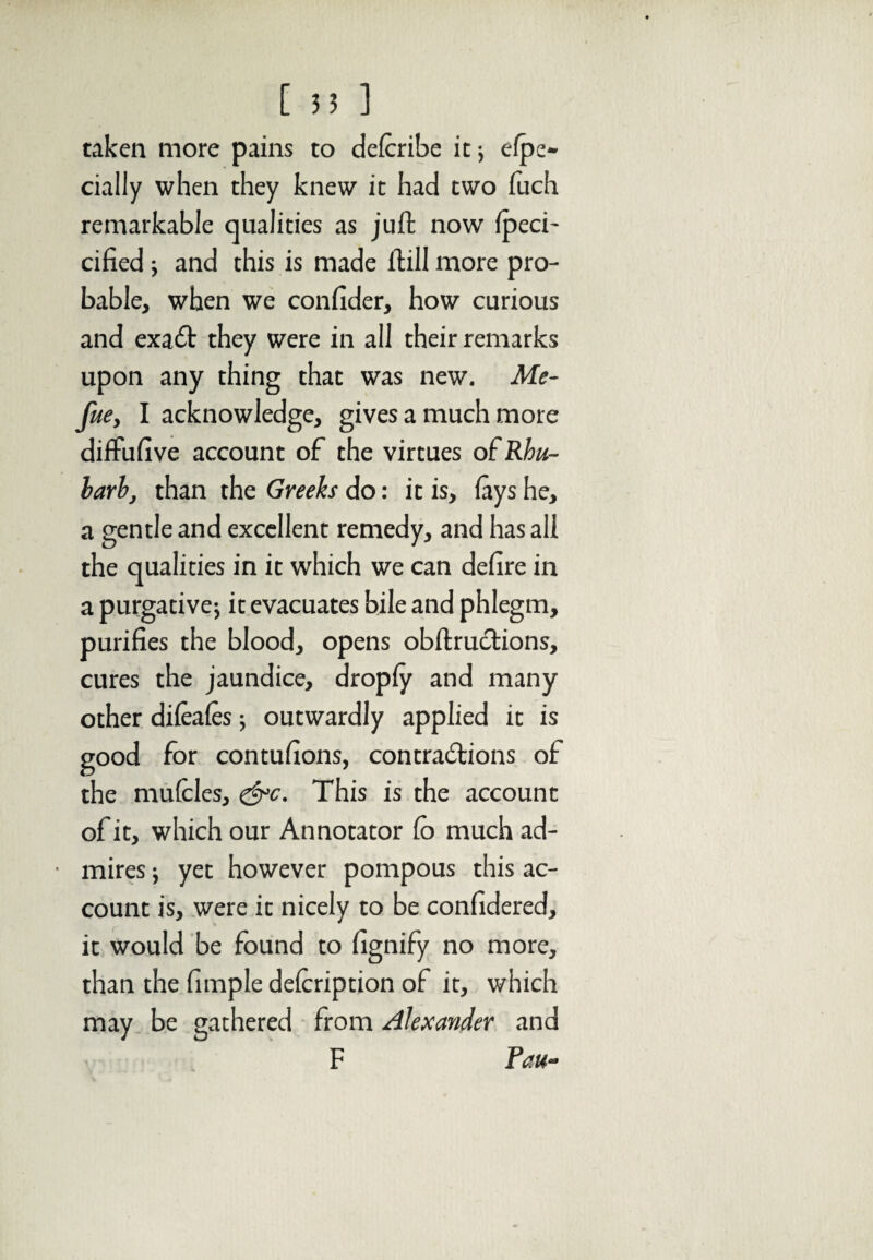 taken more pains to defcribe it; espe¬ cially when they knew it had two fuch remarkable qualities as juft now Ipeci- cified ; and this is made ftill more pro¬ bable, when we confider, how curious and exa£t they were in all their remarks upon any thing that was new. Me- fue, I acknowledge, gives a much more diffufive account of the virtues of Rhu¬ barb, than the Greeks do: it is, (ays he, a gentle and excellent remedy, and has all the qualities in it which we can defire in a purgative; it evacuates bile and phlegm, purifies the blood, opens obftructions, cures the jaundice, droply and many other dileales; outwardly applied it is good for contufions, contractions of the mufclcs, &c. This is the account of it, which our Annotator (o much ad¬ mires ; yet however pompous this ac¬ count is, were it nicely to be confidered, it would be found to fignify no more, than the fimple delcription of it, which may be gathered from Alexander and F Fau-