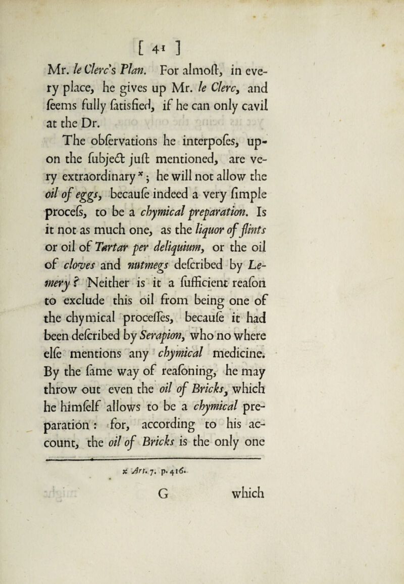 [ 4* ] Mr. le Clerc's Plan. For almoft, in eve¬ ry place, he gives up Mr. le Clerc, and lee ms fully latisfied, if he can only cavil at the Dr. The oblervations he interpoles, up¬ on the fubjedt juft mentioned, are ve¬ ry extraordinary *; he will not allow the oil of eggs, becaule indeed a very limple procels, to be a cliymical preparation. Is it not as much one, as the liquor of flints or oil of Tartar per deliquium, or the oil of cloves and nutmegs delcribed by Le- mery ? Neither is it a diffident realon to exclude this oil from being one of the chymical procelles, becaule it had been delcribed bySerapion, who no where elfe mentions any chymical medicine. By the lame way of realoning, he may throw out even the oil of Bricks, which he himlelf allows to be a chymical pre¬ paration : for, according to his ac¬ count, the oil of Bricks is the only one WT. , - I 1 ■ ■ > ■ --— x Art. 7. p. 416. • • G which