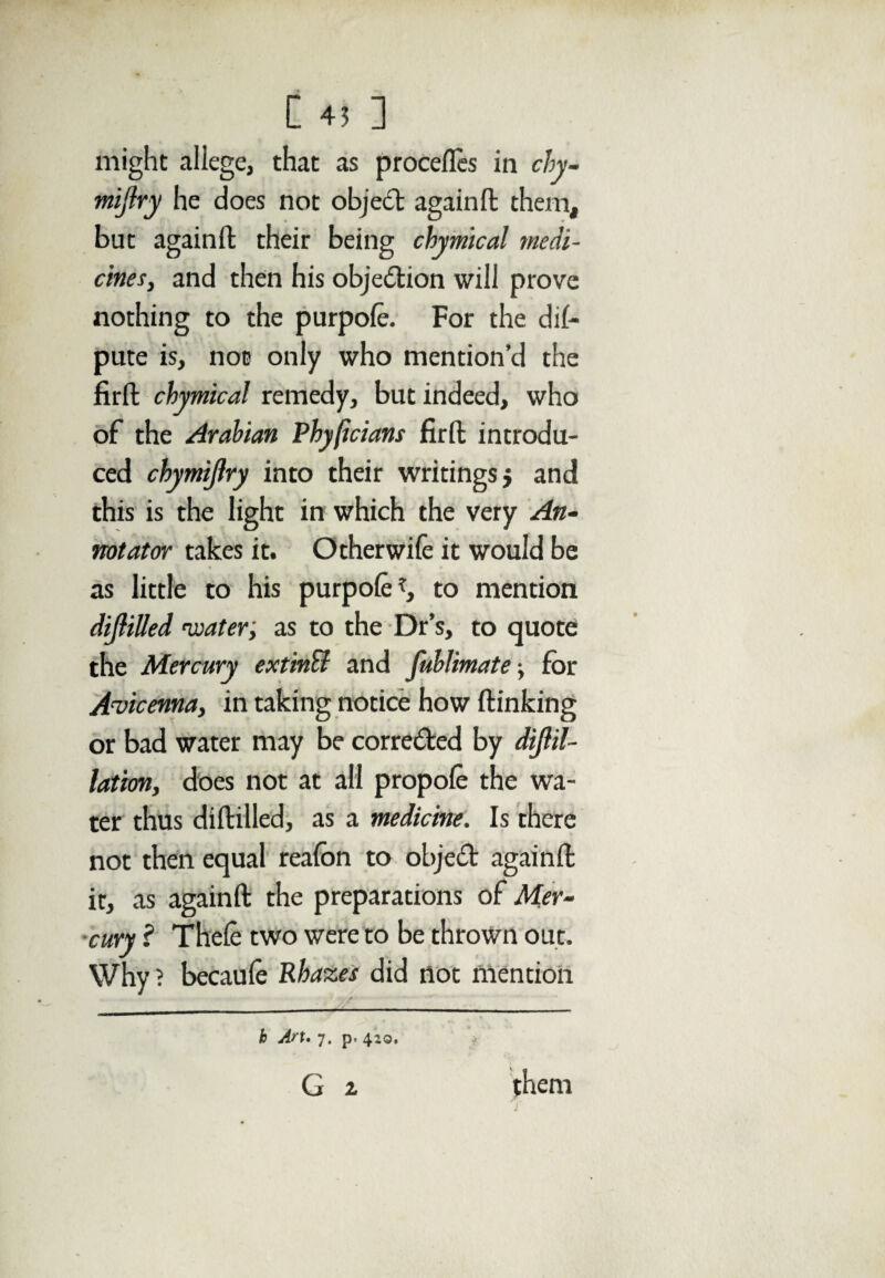 might allege, that as procefles in chy- mijiry he does not object againft them, but againft their being chymlcal medi¬ cines, and then his objection will prove nothing to the purpole. For the de¬ pute is, not only who mention’d the firft chymical remedy, but indeed, who of the Arabian Phyficians firft introdu¬ ced chymijiry into their writings $ and this is the light in which the very An¬ notator takes it. Other wife it would be as little to his purpole to mention dijlilled •water; as to the Dr’s, to quote the Mercury extinB and fuhlimate •, for Avicenna, in taking notice how (linking or bad water may be corre&ed by dijlil- latim, does not at all propole the wa¬ ter thus diftilled, as a medicine. Is there not then equal realbn to object againft it, as againft the preparations of Mer¬ cury ? Thele two were to be thrown out. Why ? becaule Rbazes did not mention h Art. 7. p. 420.